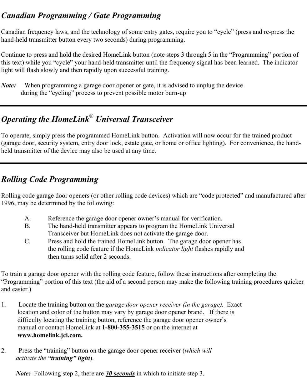   Canadian Programming / Gate Programming  Canadian frequency laws, and the technology of some entry gates, require you to “cycle” (press and re-press the hand-held transmitter button every two seconds) during programming.    Continue to press and hold the desired HomeLink button (note steps 3 through 5 in the “Programming” portion of this text) while you “cycle” your hand-held transmitter until the frequency signal has been learned.  The indicator light will flash slowly and then rapidly upon successful training.  Note:  When programming a garage door opener or gate, it is advised to unplug the device              during the “cycling” process to prevent possible motor burn-up   Operating the HomeLink® Universal Transceiver  To operate, simply press the programmed HomeLink button.  Activation will now occur for the trained product (garage door, security system, entry door lock, estate gate, or home or office lighting).  For convenience, the hand-held transmitter of the device may also be used at any time.   Rolling Code Programming   Rolling code garage door openers (or other rolling code devices) which are “code protected” and manufactured after 1996, may be determined by the following:  A.  Reference the garage door opener owner’s manual for verification.   B.  The hand-held transmitter appears to program the HomeLink Universal      Transceiver but HomeLink does not activate the garage door. C.  Press and hold the trained HomeLink button.  The garage door opener has  the rolling code feature if the HomeLink indicator light flashes rapidly and  then turns solid after 2 seconds.  To train a garage door opener with the rolling code feature, follow these instructions after completing the “Programming” portion of this text (the aid of a second person may make the following training procedures quicker and easier.)  1.  Locate the training button on the garage door opener receiver (in the garage).  Exact     location and color of the button may vary by garage door opener brand.   If there is     difficulty locating the training button, reference the garage door opener owner’s     manual or contact HomeLink at 1-800-355-3515 or on the internet at      www.homelink.jci.com.  2.  Press the “training” button on the garage door opener receiver (which will           activate the “training” light).           Note:  Following step 2, there are 30 seconds in which to initiate step 3. 