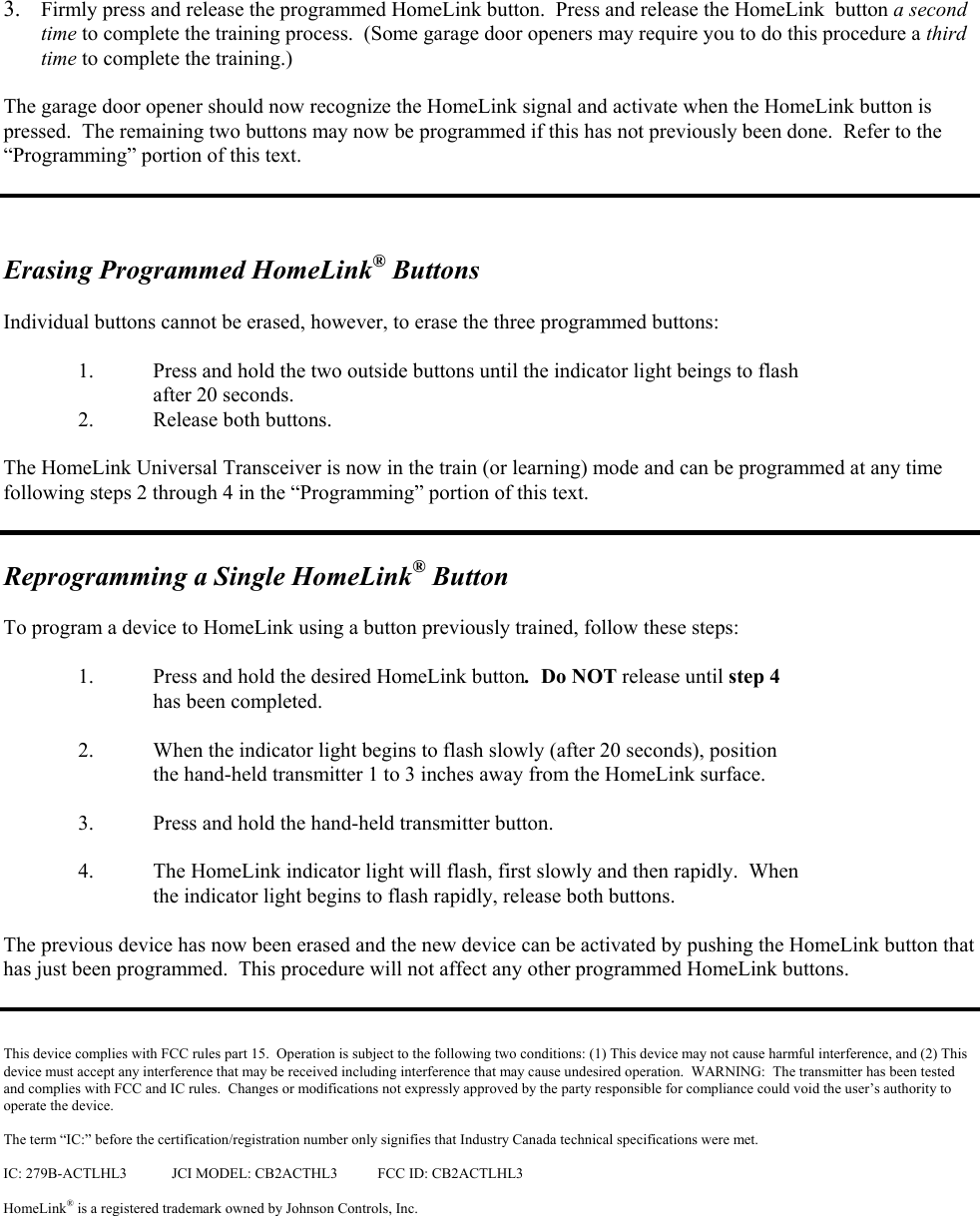  3.  Firmly press and release the programmed HomeLink button.  Press and release the HomeLink  button a second time to complete the training process.  (Some garage door openers may require you to do this procedure a third time to complete the training.)    The garage door opener should now recognize the HomeLink signal and activate when the HomeLink button is pressed.  The remaining two buttons may now be programmed if this has not previously been done.  Refer to the “Programming” portion of this text.      Erasing Programmed HomeLink® Buttons  Individual buttons cannot be erased, however, to erase the three programmed buttons:    1.  Press and hold the two outside buttons until the indicator light beings to flash after 20 seconds.   2.  Release both buttons.  The HomeLink Universal Transceiver is now in the train (or learning) mode and can be programmed at any time following steps 2 through 4 in the “Programming” portion of this text.   Reprogramming a Single HomeLink® Button  To program a device to HomeLink using a button previously trained, follow these steps:  1.  Press and hold the desired HomeLink button.  Do NOT release until step 4    has been completed.  2.  When the indicator light begins to flash slowly (after 20 seconds), position    the hand-held transmitter 1 to 3 inches away from the HomeLink surface.    3.  Press and hold the hand-held transmitter button.   4.  The HomeLink indicator light will flash, first slowly and then rapidly.  When  the indicator light begins to flash rapidly, release both buttons.    The previous device has now been erased and the new device can be activated by pushing the HomeLink button that has just been programmed.  This procedure will not affect any other programmed HomeLink buttons.    This device complies with FCC rules part 15.  Operation is subject to the following two conditions: (1) This device may not cause harmful interference, and (2) This device must accept any interference that may be received including interference that may cause undesired operation.  WARNING:  The transmitter has been tested and complies with FCC and IC rules.  Changes or modifications not expressly approved by the party responsible for compliance could void the user’s authority to operate the device.  The term “IC:” before the certification/registration number only signifies that Industry Canada technical specifications were met.  IC: 279B-ACTLHL3  JCI MODEL: CB2ACTHL3  FCC ID: CB2ACTLHL3  HomeLink® is a registered trademark owned by Johnson Controls, Inc.  