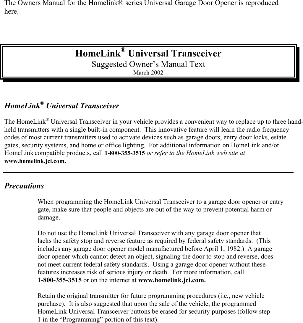  The Owners Manual for the Homelink® series Universal Garage Door Opener is reproduced here.    HomeLink® Universal Transceiver Suggested Owner’s Manual Text March 2002   HomeLink® Universal Transceiver  The HomeLink® Universal Transceiver in your vehicle provides a convenient way to replace up to three hand-held transmitters with a single built-in component.  This innovative feature will learn the radio frequency codes of most current transmitters used to activate devices such as garage doors, entry door locks, estate gates, security systems, and home or office lighting.  For additional information on HomeLink and/or HomeLink compatible products, call 1-800-355-3515 or refer to the HomeLink web site at www.homelink.jci.com.                                                                                                                                                                  Precautions   When programming the HomeLink Universal Transceiver to a garage door opener or entry    gate, make sure that people and objects are out of the way to prevent potential harm or   damage.    Do not use the HomeLink Universal Transceiver with any garage door opener that    lacks the safety stop and reverse feature as required by federal safety standards.  (This    includes any garage door opener model manufactured before April 1, 1982.)  A garage   door opener which cannot detect an object, signaling the door to stop and reverse, does    not meet current federal safety standards.  Using a garage door opener without these    features increases risk of serious injury or death.  For more information, call   1-800-355-3515 or on the internet at www.homelink.jci.com.    Retain the original transmitter for future programming procedures (i.e., new vehicle    purchase).  It is also suggested that upon the sale of the vehicle, the programmed   HomeLink Universal Transceiver buttons be erased for security purposes (follow step    1 in the “Programming” portion of this text). 