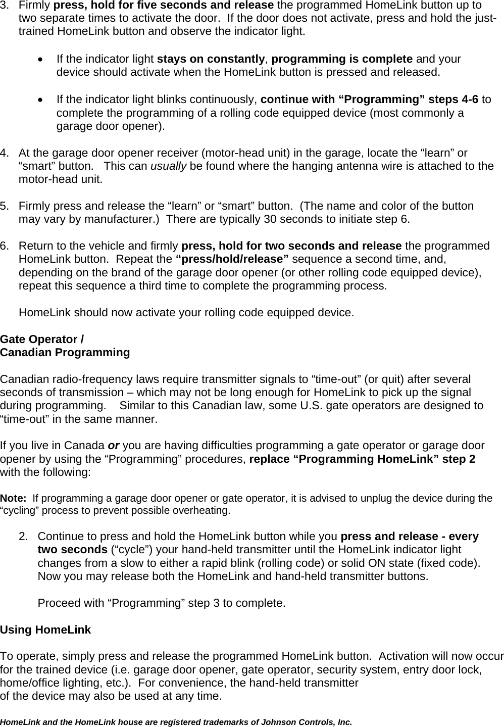  HomeLink and the HomeLink house are registered trademarks of Johnson Controls, Inc.  3. Firmly press, hold for five seconds and release the programmed HomeLink button up to two separate times to activate the door.  If the door does not activate, press and hold the just-trained HomeLink button and observe the indicator light.    •  If the indicator light stays on constantly, programming is complete and your device should activate when the HomeLink button is pressed and released.    •  If the indicator light blinks continuously, continue with “Programming” steps 4-6 to complete the programming of a rolling code equipped device (most commonly a garage door opener).   4.  At the garage door opener receiver (motor-head unit) in the garage, locate the “learn” or “smart” button.   This can usually be found where the hanging antenna wire is attached to the motor-head unit.  5.  Firmly press and release the “learn” or “smart” button.  (The name and color of the button may vary by manufacturer.)  There are typically 30 seconds to initiate step 6.   6.  Return to the vehicle and firmly press, hold for two seconds and release the programmed HomeLink button.  Repeat the “press/hold/release” sequence a second time, and, depending on the brand of the garage door opener (or other rolling code equipped device), repeat this sequence a third time to complete the programming process.  HomeLink should now activate your rolling code equipped device.   Gate Operator /  Canadian Programming  Canadian radio-frequency laws require transmitter signals to “time-out” (or quit) after several seconds of transmission – which may not be long enough for HomeLink to pick up the signal during programming.    Similar to this Canadian law, some U.S. gate operators are designed to “time-out” in the same manner.  If you live in Canada or you are having difficulties programming a gate operator or garage door opener by using the “Programming” procedures, replace “Programming HomeLink” step 2 with the following:  Note:  If programming a garage door opener or gate operator, it is advised to unplug the device during the “cycling” process to prevent possible overheating.  2.  Continue to press and hold the HomeLink button while you press and release - every two seconds (“cycle”) your hand-held transmitter until the HomeLink indicator light changes from a slow to either a rapid blink (rolling code) or solid ON state (fixed code).   Now you may release both the HomeLink and hand-held transmitter buttons.  Proceed with “Programming” step 3 to complete.  Using HomeLink   To operate, simply press and release the programmed HomeLink button.  Activation will now occur for the trained device (i.e. garage door opener, gate operator, security system, entry door lock, home/office lighting, etc.).  For convenience, the hand-held transmitter  of the device may also be used at any time.   