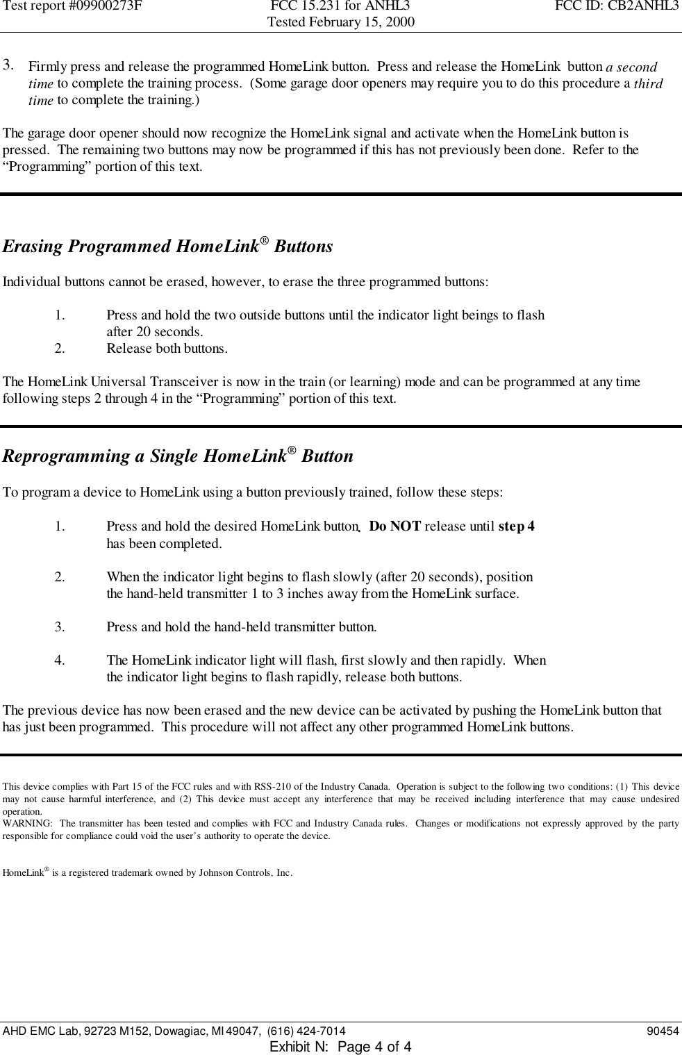Test report #09900273F FCC 15.231 for ANHL3 FCC ID: CB2ANHL3Tested February 15, 2000AHD EMC Lab, 92723 M152, Dowagiac, MI 49047,  (616) 424-7014 90454Exhibit N:  Page 4 of 43.  Firmly press and release the programmed HomeLink button.  Press and release the HomeLink  button a secondtime to complete the training process.  (Some garage door openers may require you to do this procedure a thirdtime to complete the training.)The garage door opener should now recognize the HomeLink signal and activate when the HomeLink button ispressed.  The remaining two buttons may now be programmed if this has not previously been done.  Refer to the“Programming” portion of this text.Erasing Programmed HomeLink® ButtonsIndividual buttons cannot be erased, however, to erase the three programmed buttons:1. Press and hold the two outside buttons until the indicator light beings to flashafter 20 seconds.2. Release both buttons.The HomeLink Universal Transceiver is now in the train (or learning) mode and can be programmed at any timefollowing steps 2 through 4 in the “Programming” portion of this text.Reprogramming a Single HomeLink® ButtonTo program a device to HomeLink using a button previously trained, follow these steps:1. Press and hold the desired HomeLink button.  Do NOT release until step 4has been completed.2. When the indicator light begins to flash slowly (after 20 seconds), positionthe hand-held transmitter 1 to 3 inches away from the HomeLink surface.3. Press and hold the hand-held transmitter button.4. The HomeLink indicator light will flash, first slowly and then rapidly.  Whenthe indicator light begins to flash rapidly, release both buttons.The previous device has now been erased and the new device can be activated by pushing the HomeLink button thathas just been programmed.  This procedure will not affect any other programmed HomeLink buttons.This device complies with Part 15 of the FCC rules and with RSS-210 of the Industry Canada.  Operation is subject to the following two conditions: (1) This devicemay not cause harmful interference, and (2) This device must accept any interference that may be received including interference that may cause undesiredoperation.WARNING:  The transmitter has been tested and complies with FCC and Industry Canada rules.  Changes or modifications not expressly approved by the partyresponsible for compliance could void the user’s authority to operate the device.HomeLink® is a registered trademark owned by Johnson Controls, Inc.