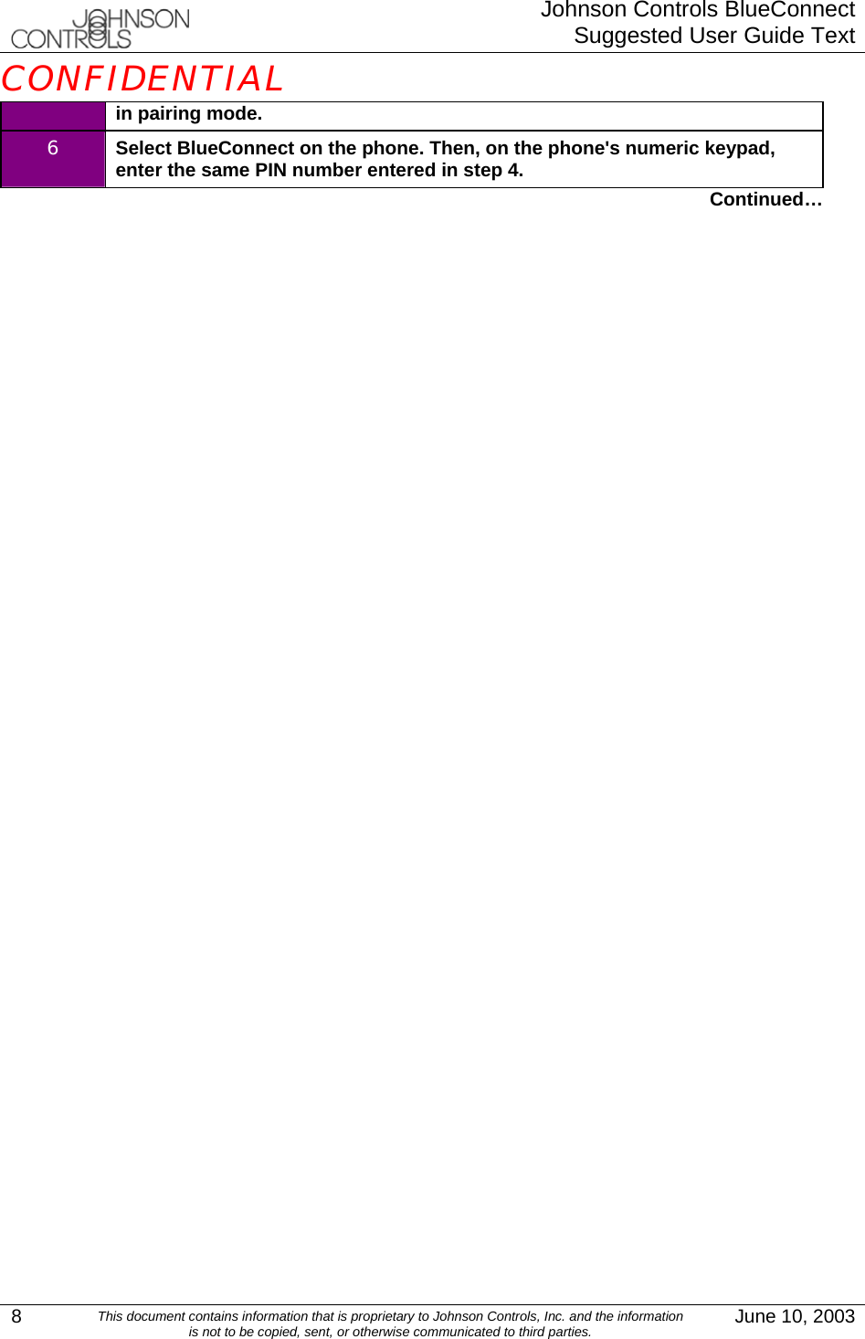  Johnson Controls BlueConnectSuggested User Guide TextCONFIDENTIAL 8  This document contains information that is proprietary to Johnson Controls, Inc. and the information  is not to be copied, sent, or otherwise communicated to third parties.  June 10, 2003 in pairing mode. 6  Select BlueConnect on the phone. Then, on the phone&apos;s numeric keypad, enter the same PIN number entered in step 4. Continued… 