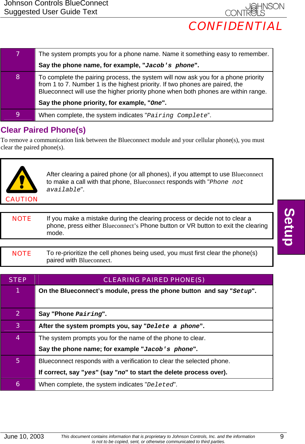 Johnson Controls BlueConnect Suggested User Guide Text  CONFIDENTIAL  June 10, 2003  This document contains information that is proprietary to Johnson Controls, Inc. and the information is not to be copied, sent, or otherwise communicated to third parties.  9  7  The system prompts you for a phone name. Name it something easy to remember. Say the phone name, for example, &quot;Jacob&apos;s phone&quot;. 8  To complete the pairing process, the system will now ask you for a phone priority from 1 to 7. Number 1 is the highest priority. If two phones are paired, the Blueconnect will use the higher priority phone when both phones are within range. Say the phone priority, for example, &quot;One&quot;. 9  When complete, the system indicates &quot;Pairing Complete”. Clear Paired Phone(s) To remove a communication link between the Blueconnect module and your cellular phone(s), you must clear the paired phone(s).      CAUTION After clearing a paired phone (or all phones), if you attempt to use Blueconnect to make a call with that phone, Blueconnect responds with &quot;Phone not available&quot;.  NOTE If you make a mistake during the clearing process or decide not to clear a phone, press either Blueconnect’s Phone button or VR button to exit the clearing mode.  NOTE To re-prioritize the cell phones being used, you must first clear the phone(s) paired with Blueconnect.   STEP  CLEARING PAIRED PHONE(S) 1  On the Blueconnect’s module, press the phone button  and say &quot;Setup&quot;.   2  Say &quot;Phone Pairing&quot;. 3  After the system prompts you, say &quot;Delete a phone”. 4  The system prompts you for the name of the phone to clear. Say the phone name; for example &quot;Jacob&apos;s phone&quot;. 5  Blueconnect responds with a verification to clear the selected phone. If correct, say &quot;yes&quot; (say &quot;no&quot; to start the delete process over). 6  When complete, the system indicates &quot;Deleted&quot;.  Setup