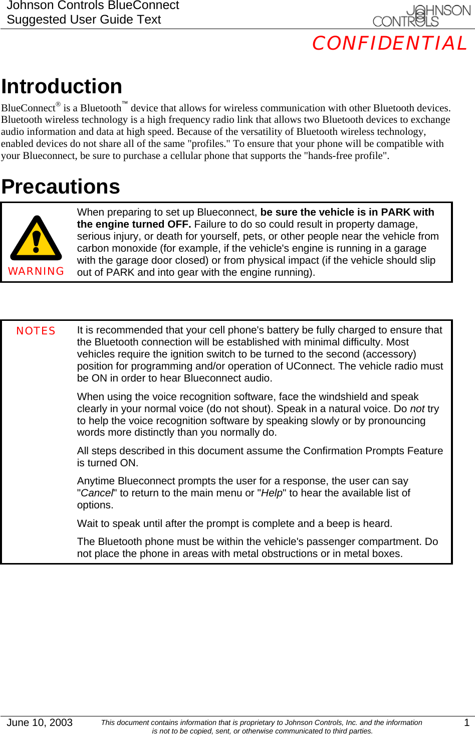 Johnson Controls BlueConnect Suggested User Guide Text  CONFIDENTIAL  June 10, 2003  This document contains information that is proprietary to Johnson Controls, Inc. and the information is not to be copied, sent, or otherwise communicated to third parties.  1 Introduction BlueConnect® is a Bluetooth™ device that allows for wireless communication with other Bluetooth devices. Bluetooth wireless technology is a high frequency radio link that allows two Bluetooth devices to exchange audio information and data at high speed. Because of the versatility of Bluetooth wireless technology, enabled devices do not share all of the same &quot;profiles.&quot; To ensure that your phone will be compatible with your Blueconnect, be sure to purchase a cellular phone that supports the &quot;hands-free profile&quot;. Precautions     WARNING When preparing to set up Blueconnect, be sure the vehicle is in PARK with the engine turned OFF. Failure to do so could result in property damage, serious injury, or death for yourself, pets, or other people near the vehicle from carbon monoxide (for example, if the vehicle&apos;s engine is running in a garage with the garage door closed) or from physical impact (if the vehicle should slip out of PARK and into gear with the engine running).   NOTES  It is recommended that your cell phone&apos;s battery be fully charged to ensure that the Bluetooth connection will be established with minimal difficulty. Most vehicles require the ignition switch to be turned to the second (accessory) position for programming and/or operation of UConnect. The vehicle radio must be ON in order to hear Blueconnect audio. When using the voice recognition software, face the windshield and speak clearly in your normal voice (do not shout). Speak in a natural voice. Do not try to help the voice recognition software by speaking slowly or by pronouncing words more distinctly than you normally do. All steps described in this document assume the Confirmation Prompts Feature is turned ON. Anytime Blueconnect prompts the user for a response, the user can say &quot;Cancel&quot; to return to the main menu or &quot;Help&quot; to hear the available list of options. Wait to speak until after the prompt is complete and a beep is heard. The Bluetooth phone must be within the vehicle&apos;s passenger compartment. Do not place the phone in areas with metal obstructions or in metal boxes.         