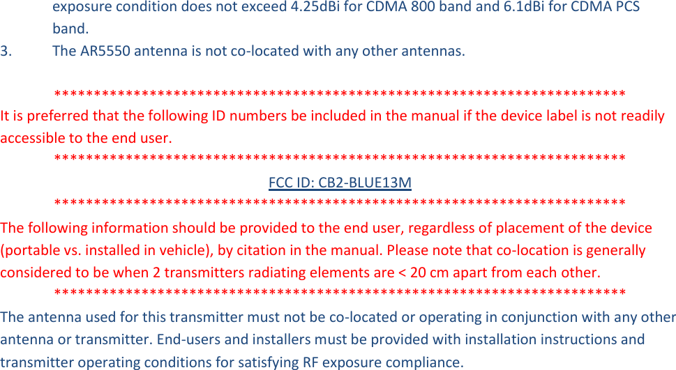 exposure condition does not exceed 4.25dBi for CDMA 800 band and 6.1dBi for CDMA PCS band. 3.  The AR5550 antenna is not co-located with any other antennas.  ************************************************************************ It is preferred that the following ID numbers be included in the manual if the device label is not readily accessible to the end user. ************************************************************************ FCC ID: CB2-BLUE13M ************************************************************************ The following information should be provided to the end user, regardless of placement of the device (portable vs. installed in vehicle), by citation in the manual. Please note that co-location is generally considered to be when 2 transmitters radiating elements are &lt; 20 cm apart from each other. ************************************************************************ The antenna used for this transmitter must not be co-located or operating in conjunction with any other antenna or transmitter. End-users and installers must be provided with installation instructions and transmitter operating conditions for satisfying RF exposure compliance. 