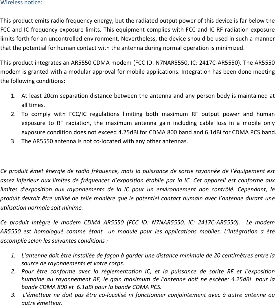 Wireless notice:  This product emits radio frequency energy, but the radiated output power of this device is far below the FCC and IC frequency exposure limits. This equipment complies with FCC and IC RF radiation exposure limits forth for an uncontrolled environment. Nevertheless, the device should be used in such a manner that the potential for human contact with the antenna during normal operation is minimized. This product integrates an AR5550 CDMA modem (FCC ID: N7NAR5550, IC: 2417C-AR5550). The AR5550 modem is granted with a modular approval for mobile applications. Integration has been done meeting the following conditions: 1. At least 20cm separation distance between the antenna and any person body is maintained at all times. 2. To  comply  with  FCC/IC  regulations  limiting  both  maximum  RF  output  power  and  human exposure  to  RF  radiation,  the  maximum  antenna  gain  including  cable  loss  in  a  mobile  only exposure condition does not exceed 4.25dBi for CDMA 800 band and 6.1dBi for CDMA PCS band. 3. The AR5550 antenna is not co-located with any other antennas.  Ce produit émet énergie  de radio fréquence, mais la puissance de sortie rayonnée  de l’équipement est assez  inferieur  aux limites  de  fréquences  d’exposition  établie  par  la IC.  Cet  appareil  est  conforme  aux limites  d&apos;exposition  aux  rayonnements  de  la  IC  pour  un  environnement  non  contrôlé.  Cependant,  le produit devrait être utilisé de telle manière que le potentiel contact humain avec l’antenne durant une utilisation normale soit minime.    Ce  produit  intègre  le  modem  CDMA  AR5550  (FCC  ID:  N7NAR5550,  IC:  2417C-AR5550).    Le  modem AR5550  est  homologué  comme  étant    un  module  pour  les  applications  mobiles.  L’intégration  a  été accomplie selon les suivantes conditions : 1. L&apos;antenne doit être installée de façon à garder une distance minimale de 20 centimètres entre la source de rayonnements et votre corps. 2. Pour  être  conforme  avec  la  réglementation  IC,  et  la  puissance  de  sorite  RF  et  l’exposition humaine  au  rayonnement  RF,  le  gain  maximum  de  l&apos;antenne  doit  ne  excède:  4.25dBi   pour  la bande CDMA 800 et  6.1dBi pour la bande CDMA PCS. 3.  L&apos;émetteur  ne  doit  pas  être  co-localisé  ni  fonctionner  conjointement  avec  à  autre  antenne  ou autre émetteur.     