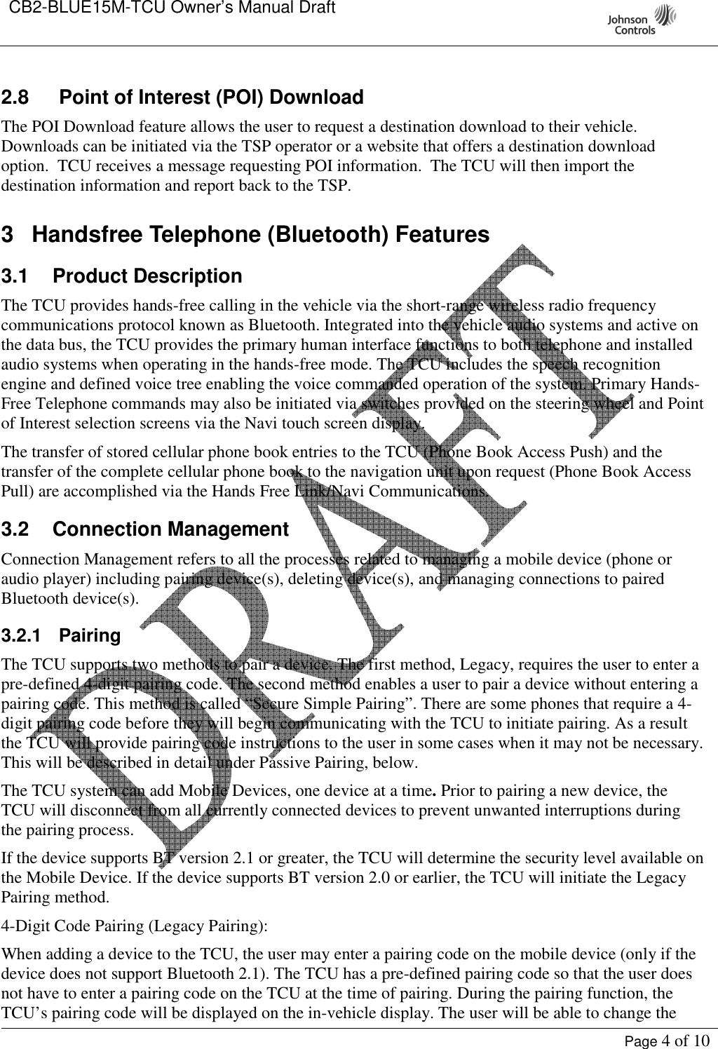 CB2-BLUE15M-TCU Owner’s Manual Draft     Page 4 of 10  2.8  Point of Interest (POI) Download The POI Download feature allows the user to request a destination download to their vehicle.  Downloads can be initiated via the TSP operator or a website that offers a destination download option.  TCU receives a message requesting POI information.  The TCU will then import the destination information and report back to the TSP.   3  Handsfree Telephone (Bluetooth) Features 3.1  Product Description The TCU provides hands-free calling in the vehicle via the short-range wireless radio frequency communications protocol known as Bluetooth. Integrated into the vehicle audio systems and active on the data bus, the TCU provides the primary human interface functions to both telephone and installed audio systems when operating in the hands-free mode. The TCU includes the speech recognition engine and defined voice tree enabling the voice commanded operation of the system. Primary Hands-Free Telephone commands may also be initiated via switches provided on the steering wheel and Point of Interest selection screens via the Navi touch screen display. The transfer of stored cellular phone book entries to the TCU (Phone Book Access Push) and the transfer of the complete cellular phone book to the navigation unit upon request (Phone Book Access Pull) are accomplished via the Hands Free Link/Navi Communications. 3.2  Connection Management Connection Management refers to all the processes related to managing a mobile device (phone or audio player) including pairing device(s), deleting device(s), and managing connections to paired Bluetooth device(s).  3.2.1  Pairing The TCU supports two methods to pair a device. The first method, Legacy, requires the user to enter a pre-defined 4-digit pairing code. The second method enables a user to pair a device without entering a pairing code. This method is called “Secure Simple Pairing”. There are some phones that require a 4-digit pairing code before they will begin communicating with the TCU to initiate pairing. As a result the TCU will provide pairing code instructions to the user in some cases when it may not be necessary. This will be described in detail under Passive Pairing, below. The TCU system can add Mobile Devices, one device at a time. Prior to pairing a new device, the TCU will disconnect from all currently connected devices to prevent unwanted interruptions during the pairing process.  If the device supports BT version 2.1 or greater, the TCU will determine the security level available on the Mobile Device. If the device supports BT version 2.0 or earlier, the TCU will initiate the Legacy Pairing method. 4-Digit Code Pairing (Legacy Pairing): When adding a device to the TCU, the user may enter a pairing code on the mobile device (only if the device does not support Bluetooth 2.1). The TCU has a pre-defined pairing code so that the user does not have to enter a pairing code on the TCU at the time of pairing. During the pairing function, the TCU’s pairing code will be displayed on the in-vehicle display. The user will be able to change the 