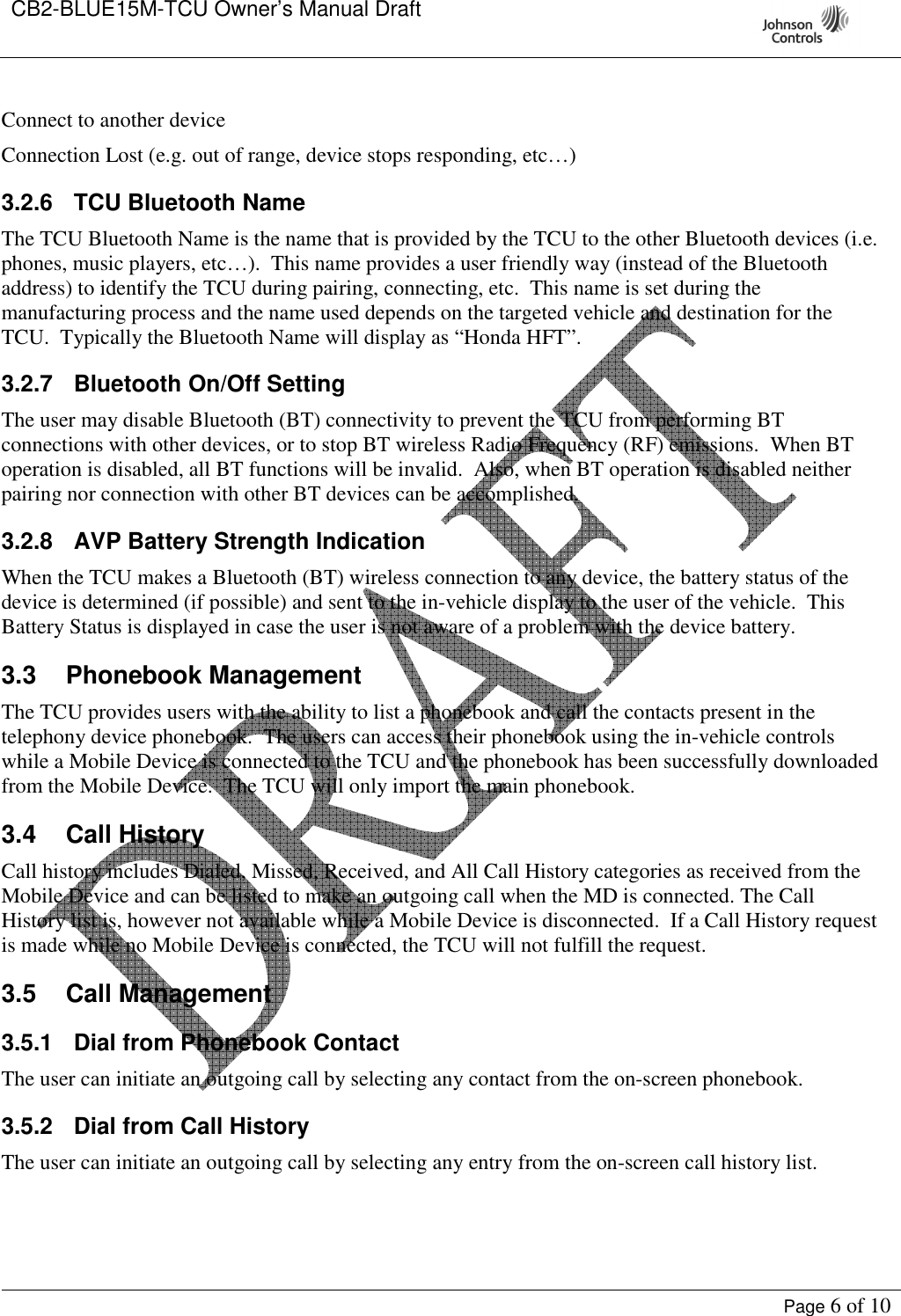 CB2-BLUE15M-TCU Owner’s Manual Draft     Page 6 of 10  Connect to another device  Connection Lost (e.g. out of range, device stops responding, etc…)  3.2.6  TCU Bluetooth Name The TCU Bluetooth Name is the name that is provided by the TCU to the other Bluetooth devices (i.e. phones, music players, etc…).  This name provides a user friendly way (instead of the Bluetooth address) to identify the TCU during pairing, connecting, etc.  This name is set during the manufacturing process and the name used depends on the targeted vehicle and destination for the TCU.  Typically the Bluetooth Name will display as “Honda HFT”. 3.2.7  Bluetooth On/Off Setting The user may disable Bluetooth (BT) connectivity to prevent the TCU from performing BT connections with other devices, or to stop BT wireless Radio Frequency (RF) emissions.  When BT operation is disabled, all BT functions will be invalid.  Also, when BT operation is disabled neither pairing nor connection with other BT devices can be accomplished. 3.2.8  AVP Battery Strength Indication When the TCU makes a Bluetooth (BT) wireless connection to any device, the battery status of the device is determined (if possible) and sent to the in-vehicle display to the user of the vehicle.  This Battery Status is displayed in case the user is not aware of a problem with the device battery.   3.3  Phonebook Management The TCU provides users with the ability to list a phonebook and call the contacts present in the telephony device phonebook.  The users can access their phonebook using the in-vehicle controls while a Mobile Device is connected to the TCU and the phonebook has been successfully downloaded from the Mobile Device.  The TCU will only import the main phonebook.   3.4  Call History Call history includes Dialed, Missed, Received, and All Call History categories as received from the Mobile Device and can be listed to make an outgoing call when the MD is connected. The Call History list is, however not available while a Mobile Device is disconnected.  If a Call History request is made while no Mobile Device is connected, the TCU will not fulfill the request. 3.5  Call Management 3.5.1  Dial from Phonebook Contact The user can initiate an outgoing call by selecting any contact from the on-screen phonebook. 3.5.2  Dial from Call History The user can initiate an outgoing call by selecting any entry from the on-screen call history list. 