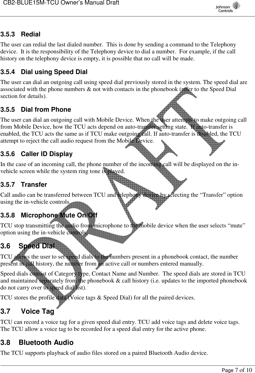 CB2-BLUE15M-TCU Owner’s Manual Draft     Page 7 of 10  3.5.3  Redial The user can redial the last dialed number.  This is done by sending a command to the Telephony device.  It is the responsibility of the Telephony device to dial a number.  For example, if the call history on the telephony device is empty, it is possible that no call will be made. 3.5.4  Dial using Speed Dial The user can dial an outgoing call using speed dial previously stored in the system. The speed dial are associated with the phone numbers &amp; not with contacts in the phonebook (refer to the Speed Dial section for details). 3.5.5  Dial from Phone The user can dial an outgoing call with Mobile Device. When the user attempts to make outgoing call from Mobile Device, how the TCU acts depend on auto-transfer setting state.  If auto-transfer is enabled, the TCU acts the same as if TCU make outgoing call. If auto-transfer is disabled, the TCU attempt to reject the call audio request from the Mobile Device. 3.5.6  Caller ID Display In the case of an incoming call, the phone number of the incoming call will be displayed on the in-vehicle screen while the system ring tone is played. 3.5.7  Transfer Call audio can be transferred between TCU and telephony device by selecting the “Transfer” option using the in-vehicle controls. 3.5.8  Microphone Mute On/Off TCU stop transmitting the audio from microphone to the mobile device when the user selects “mute” option using the in-vehicle controls. 3.6  Speed Dial TCU allows the user to set speed dials to the numbers present in a phonebook contact, the number present in call history, the number from an active call or numbers entered manually. Speed dials consist of Category type, Contact Name and Number.  The speed dials are stored in TCU and maintained separately from the phonebook &amp; call history (i.e. updates to the imported phonebook do not carry over to speed dial list). TCU stores the profile data (Voice tags &amp; Speed Dial) for all the paired devices.   3.7  Voice Tag TCU can record a voice tag for a given speed dial entry. TCU add voice tags and delete voice tags. The TCU allow a voice tag to be recorded for a speed dial entry for the active phone. 3.8  Bluetooth Audio The TCU supports playback of audio files stored on a paired Bluetooth Audio device.   