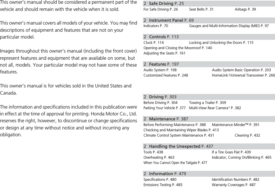 ContentsThis owner’s manual should be considered a permanent part of the vehicle and should remain with the vehicle when it is sold.This owner’s manual covers all models of your vehicle. You may find descriptions of equipment and features that are not on your particular model.Images throughout this owner’s manual (including the front cover) represent features and equipment that are available on some, but not all, models. Your particular model may not have some of these features.This owner’s manual is for vehicles sold in the United States and Canada.The information and specifications included in this publication were in effect at the time of approval for printing. Honda Motor Co., Ltd. reserves the right, however, to discontinue or change specifications or design at any time without notice and without incurring any obligation.2Safe Driving P. 25For Safe Driving P. 26 Seat Belts P. 31 Airbags P. 392Instrument Panel P. 69Indicators P. 70 Gauges and Multi-Information Display (MID) P. 972Controls P. 113Clock P. 114 Locking and Unlocking the Doors P. 115Opening and Closing the Moonroof P. 140Adjusting the Seats P. 1612Features P. 197Audio System P. 198 Audio System Basic Operation P. 203Customized Features P. 248 HomeLink® Universal Transceiver P. 2662Driving P. 303Before Driving P. 304 Towing a Trailer P. 309Parking Your Vehicle P. 377Multi-View Rear Camera * P. 3822Maintenance P. 387Before Performing Maintenance P. 388 Maintenance MinderTM P. 391Checking and Maintaining Wiper Blades P. 413Climate Control System Maintenance P. 431 Cleaning P. 4322Handling the Unexpected P. 437Tools P. 438 If a Tire Goes Flat P. 439Overheating P. 463 Indicator, Coming On/Blinking P. 465When You Cannot Open the Tailgate P. 4772Information P. 479Specifications P. 480 Identification Numbers P. 482Emissions Testing P. 485 Warranty Coverages P. 487