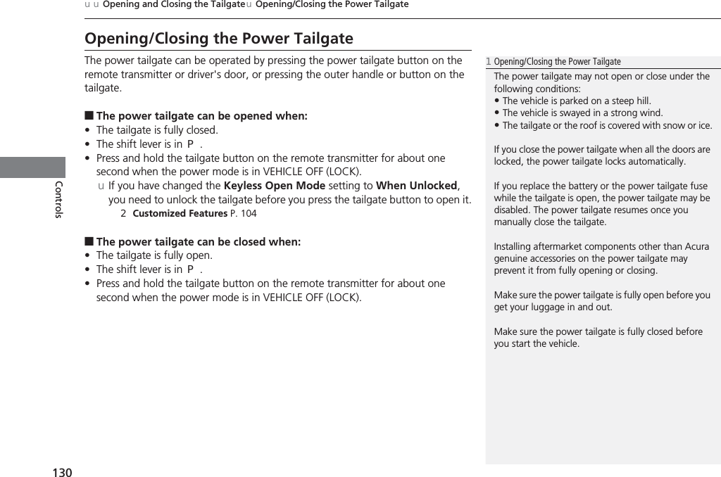 130uuOpening and Closing the TailgateuOpening/Closing the Power TailgateControlsOpening/Closing the Power TailgateThe power tailgate can be operated by pressing the power tailgate button on the remote transmitter or driver&apos;s door, or pressing the outer handle or button on the tailgate.■The power tailgate can be opened when:•The tailgate is fully closed.•The shift lever is in (P.•Press and hold the tailgate button on the remote transmitter for about one second when the power mode is in VEHICLE OFF (LOCK).uIf you have changed the Keyless Open Mode setting to When Unlocked, you need to unlock the tailgate before you press the tailgate button to open it.2Customized Features P. 104■The power tailgate can be closed when:•The tailgate is fully open.•The shift lever is in (P.•Press and hold the tailgate button on the remote transmitter for about one second when the power mode is in VEHICLE OFF (LOCK).1Opening/Closing the Power TailgateThe power tailgate may not open or close under the following conditions:•The vehicle is parked on a steep hill.•The vehicle is swayed in a strong wind.•The tailgate or the roof is covered with snow or ice.If you close the power tailgate when all the doors are locked, the power tailgate locks automatically.If you replace the battery or the power tailgate fuse while the tailgate is open, the power tailgate may be disabled. The power tailgate resumes once you manually close the tailgate.Installing aftermarket components other than Acura genuine accessories on the power tailgate may prevent it from fully opening or closing.Make sure the power tailgate is fully open before you get your luggage in and out.Make sure the power tailgate is fully closed before you start the vehicle.