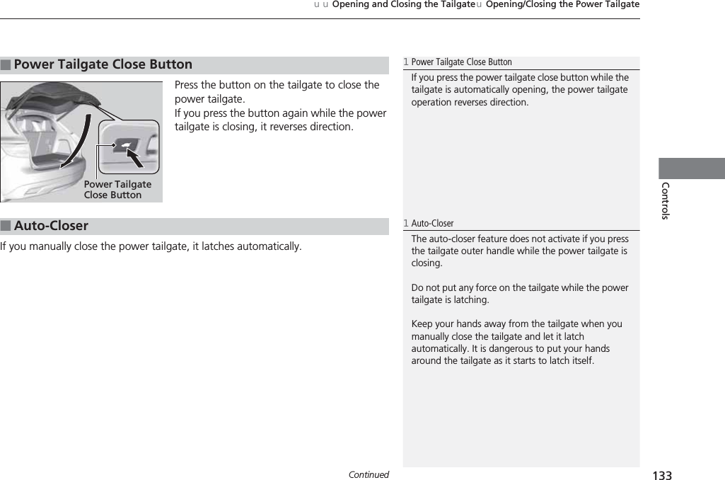 Continued 133uuOpening and Closing the TailgateuOpening/Closing the Power TailgateControlsPress the button on the tailgate to close the power tailgate.If you press the button again while the power tailgate is closing, it reverses direction.If you manually close the power tailgate, it latches automatically.■Power Tailgate Close Button1Power Tailgate Close ButtonIf you press the power tailgate close button while the tailgate is automatically opening, the power tailgate operation reverses direction.Power Tailgate Close Button■Auto-Closer1Auto-CloserThe auto-closer feature does not activate if you press the tailgate outer handle while the power tailgate is closing.Do not put any force on the tailgate while the power tailgate is latching.Keep your hands away from the tailgate when you manually close the tailgate and let it latch automatically. It is dangerous to put your hands around the tailgate as it starts to latch itself.