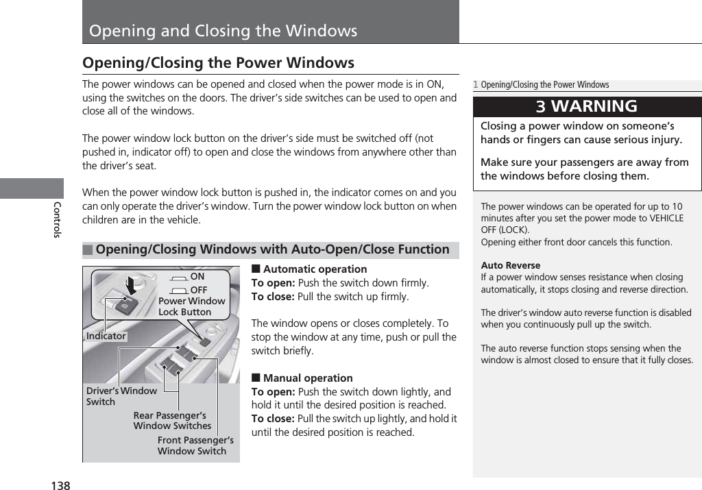 138ControlsOpening and Closing the WindowsOpening/Closing the Power WindowsThe power windows can be opened and closed when the power mode is in ON, using the switches on the doors. The driver’s side switches can be used to open and close all of the windows.The power window lock button on the driver’s side must be switched off (not pushed in, indicator off) to open and close the windows from anywhere other than the driver’s seat.When the power window lock button is pushed in, the indicator comes on and you can only operate the driver’s window. Turn the power window lock button on when children are in the vehicle.■Automatic operationTo open: Push the switch down firmly.To close: Pull the switch up firmly.The window opens or closes completely. To stop the window at any time, push or pull the switch briefly.■Manual operationTo open: Push the switch down lightly, and hold it until the desired position is reached.To close: Pull the switch up lightly, and hold it until the desired position is reached.■Opening/Closing Windows with Auto-Open/Close Function1Opening/Closing the Power WindowsThe power windows can be operated for up to 10 minutes after you set the power mode to VEHICLE OFF (LOCK).Opening either front door cancels this function.Auto ReverseIf a power window senses resistance when closing automatically, it stops closing and reverse direction.The driver’s window auto reverse function is disabled when you continuously pull up the switch.The auto reverse function stops sensing when the window is almost closed to ensure that it fully closes.3WARNINGClosing a power window on someone’s hands or fingers can cause serious injury.Make sure your passengers are away from the windows before closing them.ONOFFPower Window Lock ButtonRear Passenger’s Window SwitchesFront Passenger’s Window SwitchDriver’s Window SwitchIndicator