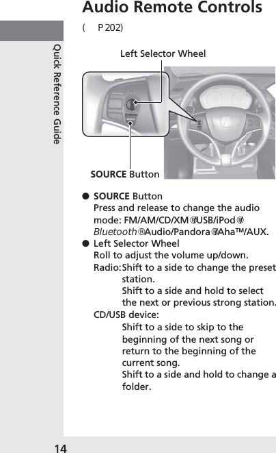 14Quick Reference GuideAudio Remote Controls (P202)●SOURCE ButtonPress and release to change the audio mode: FM/AM/CD/XM®/USB/iPod®/Bluetooth® Audio/Pandora®/AhaTM/AUX.●Left Selector WheelRoll to adjust the volume up/down.Radio:Shift to a side to change the preset station.Shift to a side and hold to select the next or previous strong station.CD/USB device:Shift to a side to skip to the beginning of the next song or return to the beginning of the current song.Shift to a side and hold to change a folder.Left Selector WheelSOURCE Button