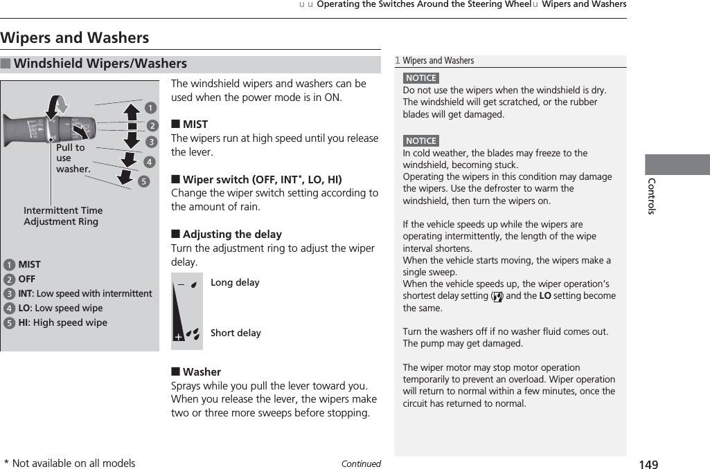 149uuOperating the Switches Around the Steering WheeluWipers and WashersContinuedControlsWipers and WashersThe windshield wipers and washers can be used when the power mode is in ON.■MISTThe wipers run at high speed until you release the lever.■Wiper switch (OFF, INT*, LO, HI)Change the wiper switch setting according to the amount of rain.■Adjusting the delayTurn the adjustment ring to adjust the wiper delay.■WasherSprays while you pull the lever toward you.When you release the lever, the wipers make two or three more sweeps before stopping.■Windshield Wipers/Washers1Wipers and WashersNOTICEDo not use the wipers when the windshield is dry.The windshield will get scratched, or the rubber blades will get damaged.NOTICEIn cold weather, the blades may freeze to the windshield, becoming stuck.Operating the wipers in this condition may damage the wipers. Use the defroster to warm the windshield, then turn the wipers on.If the vehicle speeds up while the wipers are operating intermittently, the length of the wipe interval shortens. When the vehicle starts moving, the wipers make a single sweep. When the vehicle speeds up, the wiper operation’s shortest delay setting ( ) and the LO setting become the same.Turn the washers off if no washer fluid comes out.The pump may get damaged.The wiper motor may stop motor operation temporarily to prevent an overload. Wiper operation will return to normal within a few minutes, once the circuit has returned to normal.Intermittent Time Adjustment RingMISTINT: Low speed with intermittentOFFLO: Low speed wipeHI: High speed wipePull to use washer.Long delayShort delay* Not available on all models