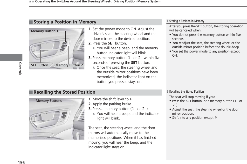 uuOperating the Switches Around the Steering WheeluDriving Position Memory System156Controls1. Set the power mode to ON. Adjust the driver’s seat, the steering wheel and the door mirrors to the desired position.2. Press the SET button.uYou will hear a beep, and the memory button indicator light will blink.3. Press memory button (1 or (2 within five seconds of pressing the SET button.uOnce the seat, the steering wheel and the outside mirror positions have been memorized, the indicator light on the button you pressed stays on.1. Move the shift lever to (P.2. Apply the parking brake.3. Press a memory button ((1 or (2).uYou will hear a beep, and the indicator light will blink.The seat, the steering wheel and the door mirrors will automatically move to the memorized positions. When it has finished moving, you will hear the beep, and the indicator light stays on.■Storing a Position in Memory1Storing a Position in MemoryAfter you press the SET button, the storing operation will be canceled when: •You do not press the memory button within five seconds.•You readjust the seat, the steering wheel or the outside mirror position before the double-beep.•You set the power mode to any position except ON.Memory Button 1Memory Button 2SET Button■Recalling the Stored Position1Recalling the Stored PositionThe seat will stop moving if you:•Press the SET button, or a memory button ((1 or (2).•Adjust the seat, the steering wheel or the door mirror position.•Shift into any position except (P.Memory Buttons