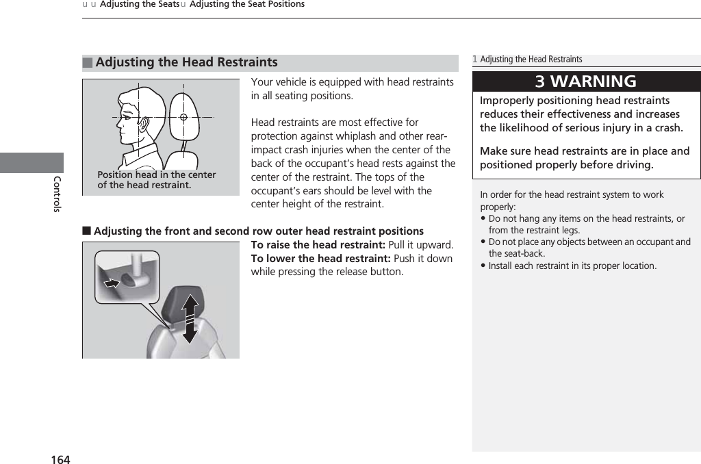 uuAdjusting the SeatsuAdjusting the Seat Positions164ControlsYour vehicle is equipped with head restraints in all seating positions.Head restraints are most effective for protection against whiplash and other rear-impact crash injuries when the center of the back of the occupant’s head rests against the center of the restraint. The tops of the occupant’s ears should be level with the center height of the restraint.■Adjusting the front and second row outer head restraint positionsTo raise the head restraint: Pull it upward.To lower the head restraint: Push it down while pressing the release button.■Adjusting the Head Restraints1Adjusting the Head RestraintsIn order for the head restraint system to work properly:•Do not hang any items on the head restraints, or from the restraint legs.•Do not place any objects between an occupant and the seat-back.•Install each restraint in its proper location.3WARNINGImproperly positioning head restraints reduces their effectiveness and increases the likelihood of serious injury in a crash.Make sure head restraints are in place and positioned properly before driving.Position head in the center of the head restraint.