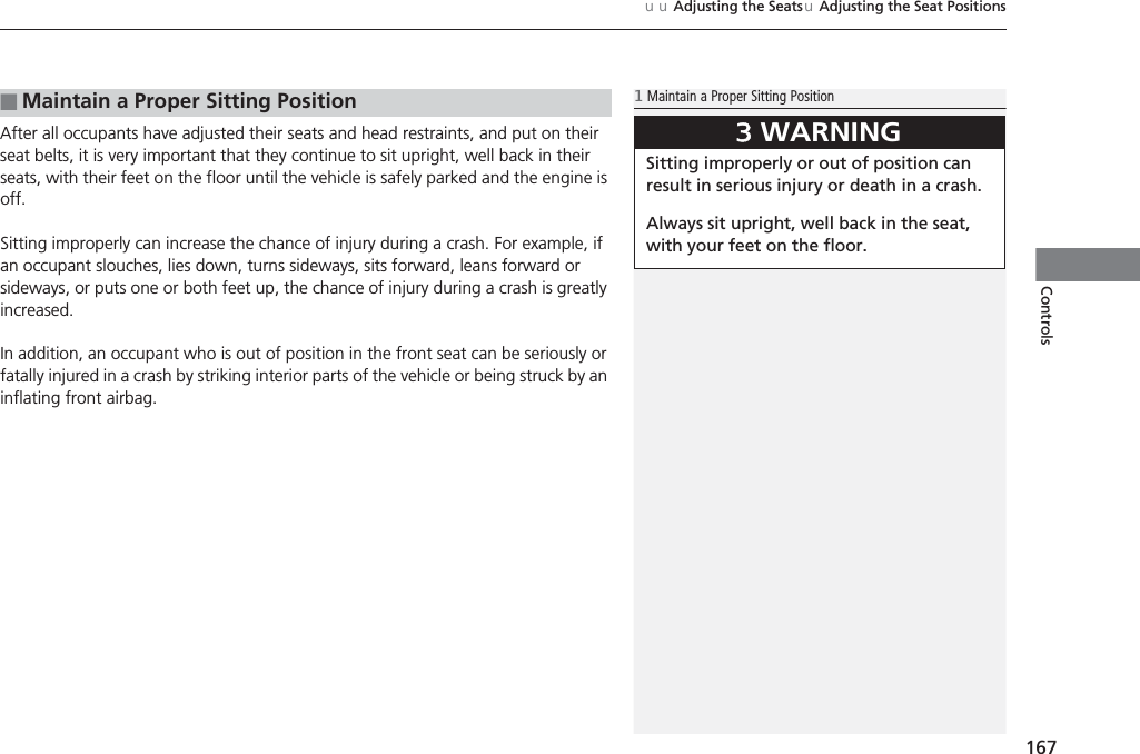 167uuAdjusting the SeatsuAdjusting the Seat PositionsControlsAfter all occupants have adjusted their seats and head restraints, and put on their seat belts, it is very important that they continue to sit upright, well back in their seats, with their feet on the floor until the vehicle is safely parked and the engine is off.Sitting improperly can increase the chance of injury during a crash. For example, if an occupant slouches, lies down, turns sideways, sits forward, leans forward or sideways, or puts one or both feet up, the chance of injury during a crash is greatly increased.In addition, an occupant who is out of position in the front seat can be seriously or fatally injured in a crash by striking interior parts of the vehicle or being struck by an inflating front airbag.■Maintain a Proper Sitting Position1Maintain a Proper Sitting Position3WARNINGSitting improperly or out of position can result in serious injury or death in a crash.Always sit upright, well back in the seat, with your feet on the floor.