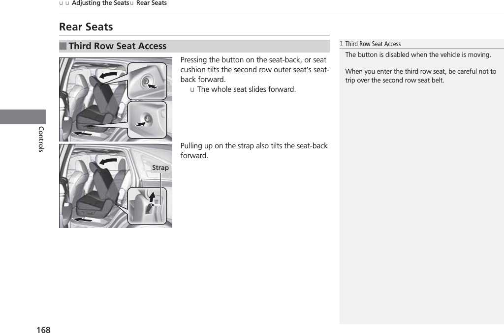 168uuAdjusting the SeatsuRear SeatsControlsRear SeatsPressing the button on the seat-back, or seat cushion tilts the second row outer seat&apos;s seat-back forward. uThe whole seat slides forward. Pulling up on the strap also tilts the seat-back forward.■Third Row Seat Access1Third Row Seat AccessThe button is disabled when the vehicle is moving.When you enter the third row seat, be careful not to trip over the second row seat belt.Strap