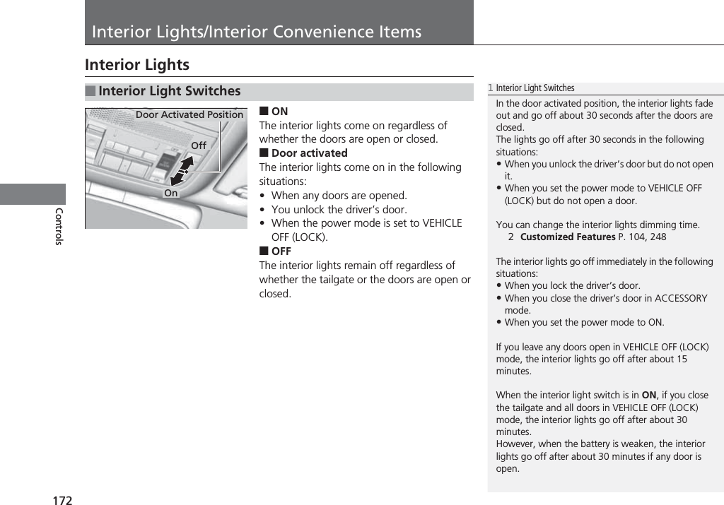 172ControlsInterior Lights/Interior Convenience ItemsInterior Lights■ONThe interior lights come on regardless of whether the doors are open or closed.■Door activatedThe interior lights come on in the following situations:•When any doors are opened.•You unlock the driver’s door.•When the power mode is set to VEHICLE OFF (LOCK).■OFFThe interior lights remain off regardless of whether the tailgate or the doors are open or closed.■Interior Light Switches1Interior Light SwitchesIn the door activated position, the interior lights fade out and go off about 30 seconds after the doors are closed.The lights go off after 30 seconds in the following situations:•When you unlock the driver’s door but do not open it.•When you set the power mode to VEHICLE OFF (LOCK) but do not open a door.You can change the interior lights dimming time.2Customized Features P. 104, 248The interior lights go off immediately in the following situations:•When you lock the driver’s door.•When you close the driver’s door in ACCESSORY mode.•When you set the power mode to ON.If you leave any doors open in VEHICLE OFF (LOCK) mode, the interior lights go off after about 15 minutes.When the interior light switch is in ON, if you close the tailgate and all doors in VEHICLE OFF (LOCK) mode, the interior lights go off after about 30 minutes.However, when the battery is weaken, the interior lights go off after about 30 minutes if any door is open.Door Activated PositionOffOn