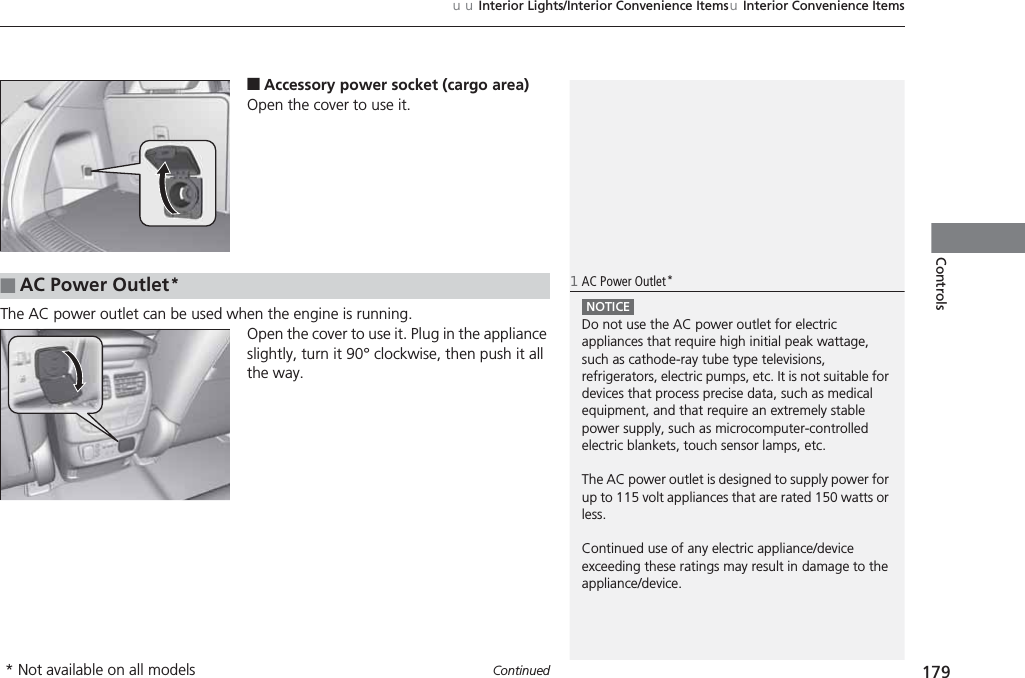 Continued 179uuInterior Lights/Interior Convenience ItemsuInterior Convenience ItemsControls■Accessory power socket (cargo area)Open the cover to use it.The AC power outlet can be used when the engine is running.Open the cover to use it. Plug in the appliance slightly, turn it 90° clockwise, then push it all the way.■AC Power Outlet*1AC Power Outlet*NOTICEDo not use the AC power outlet for electric appliances that require high initial peak wattage, such as cathode-ray tube type televisions, refrigerators, electric pumps, etc. It is not suitable for devices that process precise data, such as medical equipment, and that require an extremely stable power supply, such as microcomputer-controlled electric blankets, touch sensor lamps, etc.The AC power outlet is designed to supply power for up to 115 volt appliances that are rated 150 watts or less.Continued use of any electric appliance/device exceeding these ratings may result in damage to the appliance/device.* Not available on all models