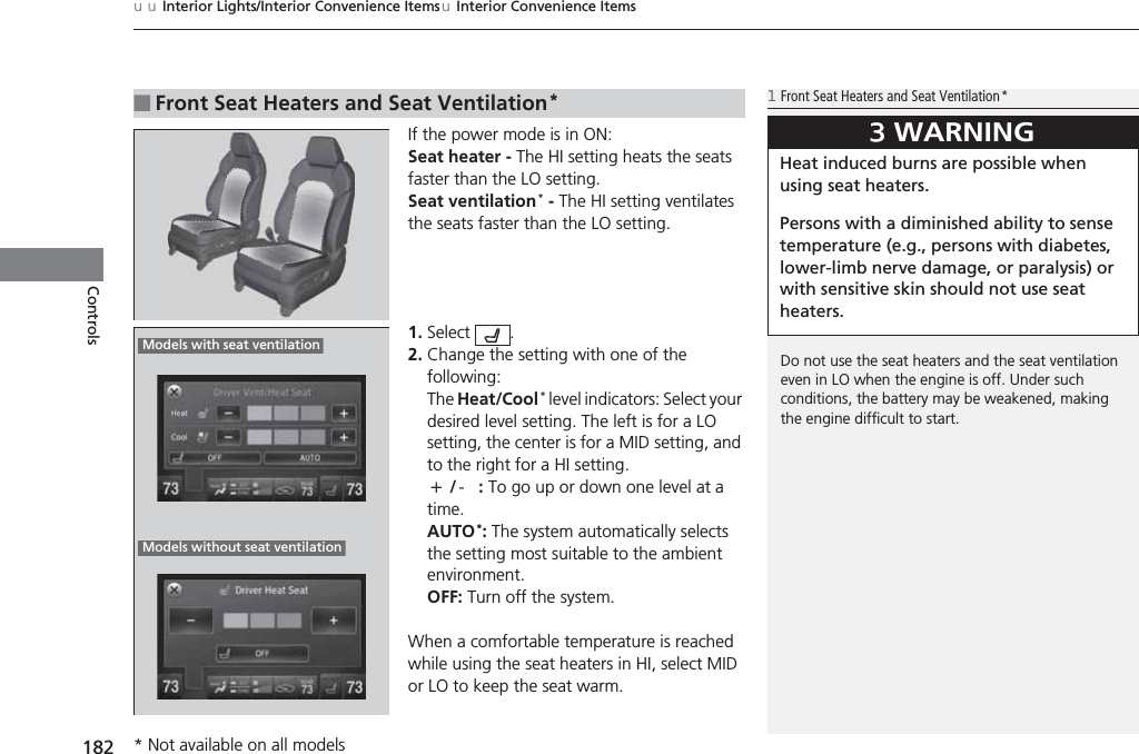 uuInterior Lights/Interior Convenience ItemsuInterior Convenience Items182ControlsIf the power mode is in ON:Seat heater - The HI setting heats the seats faster than the LO setting.Seat ventilation* - The HI setting ventilates the seats faster than the LO setting.1. Select .2. Change the setting with one of the following:The Heat/Cool* level indicators: Select your desired level setting. The left is for a LO setting, the center is for a MID setting, and to the right for a HI setting.(+/(-: To go up or down one level at a time.AUTO*: The system automatically selects the setting most suitable to the ambient environment.OFF: Turn off the system.When a comfortable temperature is reached while using the seat heaters in HI, select MID or LO to keep the seat warm.■Front Seat Heaters and Seat Ventilation*1Front Seat Heaters and Seat Ventilation*Do not use the seat heaters and the seat ventilation even in LO when the engine is off. Under such conditions, the battery may be weakened, making the engine difficult to start.3WARNINGHeat induced burns are possible when using seat heaters. Persons with a diminished ability to sense temperature (e.g., persons with diabetes, lower-limb nerve damage, or paralysis) or with sensitive skin should not use seat heaters.Models with seat ventilationModels without seat ventilation* Not available on all models