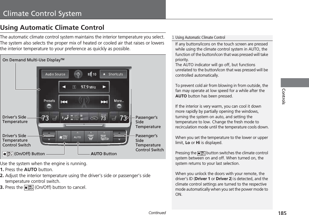 185ContinuedControlsClimate Control SystemUsing Automatic Climate ControlThe automatic climate control system maintains the interior temperature you select. The system also selects the proper mix of heated or cooled air that raises or lowers the interior temperature to your preference as quickly as possible.Use the system when the engine is running.1. Press the AUTO button.2. Adjust the interior temperature using the driver’s side or passenger’s side temperature control switch.3. Press the   (On/Off) button to cancel.1Using Automatic Climate ControlIf any buttons/icons on the touch screen are pressed while using the climate control system in AUTO, the function of the button/icon that was pressed will take priority.The AUTO indicator will go off, but functions unrelated to the button/icon that was pressed will be controlled automatically.To prevent cold air from blowing in from outside, the fan may operate at low speed for a while after the AUTO button has been pressed.If the interior is very warm, you can cool it down more rapidly by partially opening the windows, turning the system on auto, and setting the temperature to low. Change the fresh mode to recirculation mode until the temperature cools down.When you set the temperature to the lower or upper limit, Lo or Hi is displayed.Pressing the   button switches the climate control system between on and off. When turned on, the system returns to your last selection.When you unlock the doors with your remote, the driver’s ID (Driver 1 or Driver 2) is detected, and the climate control settings are turned to the respective mode automatically when you set the power mode to ON. (On/Off) Button AUTO ButtonOn Demand Multi-Use DisplayTMDriver’s Side Temperature Control SwitchPassenger’s Side Temperature Control SwitchPassenger’s Side TemperatureDriver’s Side Temperature