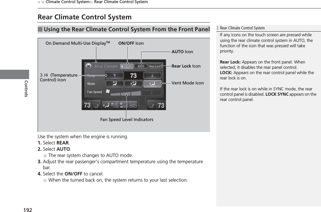 192uuClimate Control SystemuRear Climate Control SystemControlsRear Climate Control SystemUse the system when the engine is running.1. Select REAR.2. Select AUTO.uThe rear system changes to AUTO mode.3. Adjust the rear passenger’s compartment temperature using the temperature bar.4. Select the ON/OFF to cancel.uWhen the turned back on, the system returns to your last selection.■Using the Rear Climate Control System From the Front Panel1Rear Climate Control SystemIf any icons on the touch screen are pressed while using the rear climate control system in AUTO, the function of the icon that was pressed will take priority.Rear Lock: Appears on the front panel. When selected, it disables the rear panel control.LOCK: Appears on the rear control panel while the rear lock is on.If the rear lock is on while in SYNC mode, the rear control panel is disabled. LOCK SYNC appears on the rear control panel.On Demand Multi-Use DisplayTM3/4 (Temperature Control) IconFan Speed Level IndicatorsON/OFF IconAUTO IconRear Lock IconVent Mode Icon
