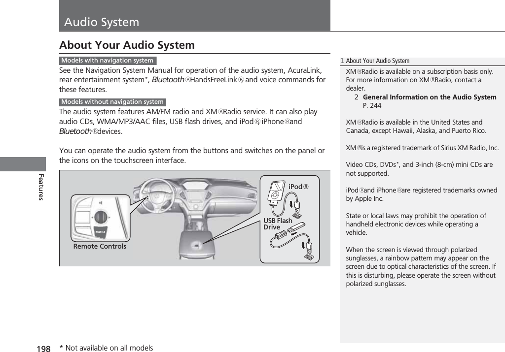 198FeaturesAudio SystemAbout Your Audio SystemSee the Navigation System Manual for operation of the audio system, AcuraLink, rear entertainment system*, Bluetooth® HandsFreeLink®, and voice commands for these features.The audio system features AM/FM radio and XM® Radio service. It can also play audio CDs, WMA/MP3/AAC files, USB flash drives, and iPod®, iPhone® and Bluetooth® devices.You can operate the audio system from the buttons and switches on the panel or the icons on the touchscreen interface.1About Your Audio SystemXM® Radio is available on a subscription basis only. For more information on XM® Radio, contact a dealer.2General Information on the Audio System P. 244XM® Radio is available in the United States and Canada, except Hawaii, Alaska, and Puerto Rico.XM® is a registered trademark of Sirius XM Radio, Inc.Video CDs, DVDs*, and 3-inch (8-cm) mini CDs are not supported.iPod® and iPhone® are registered trademarks owned by Apple Inc.State or local laws may prohibit the operation of handheld electronic devices while operating a vehicle.When the screen is viewed through polarized sunglasses, a rainbow pattern may appear on the screen due to optical characteristics of the screen. If this is disturbing, please operate the screen without polarized sunglasses.Models with navigation systemModels without navigation systemRemote ControlsiPod®USB Flash Drive* Not available on all models