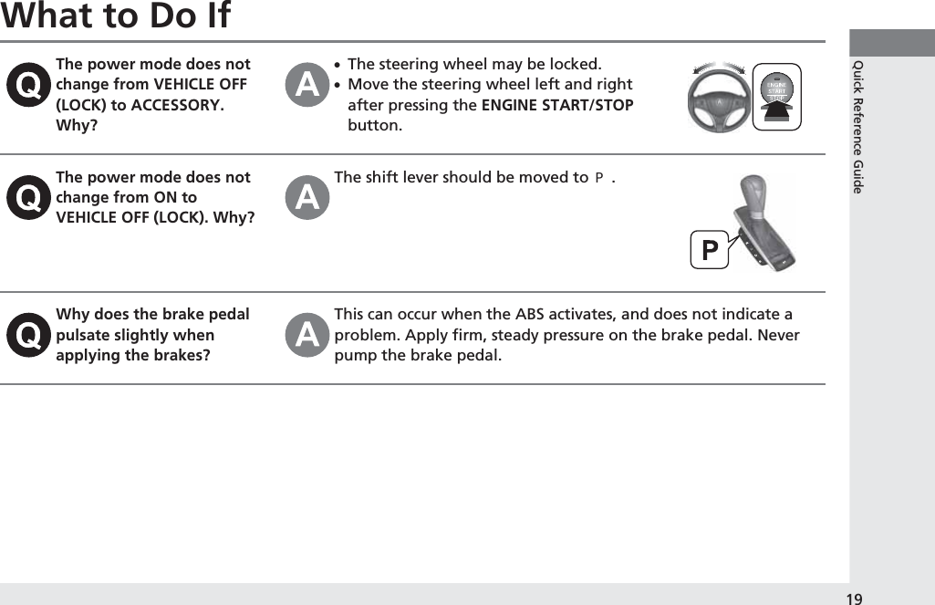 19Quick Reference GuideWhat to Do IfThe power mode does not change from VEHICLE OFF (LOCK) to ACCESSORY. Why?●The steering wheel may be locked.●Move the steering wheel left and right after pressing the ENGINE START/STOP button.The power mode does not change from ON to VEHICLE OFF (LOCK). Why?The shift lever should be moved to (P.Why does the brake pedal pulsate slightly when applying the brakes?This can occur when the ABS activates, and does not indicate a problem. Apply firm, steady pressure on the brake pedal. Never pump the brake pedal.