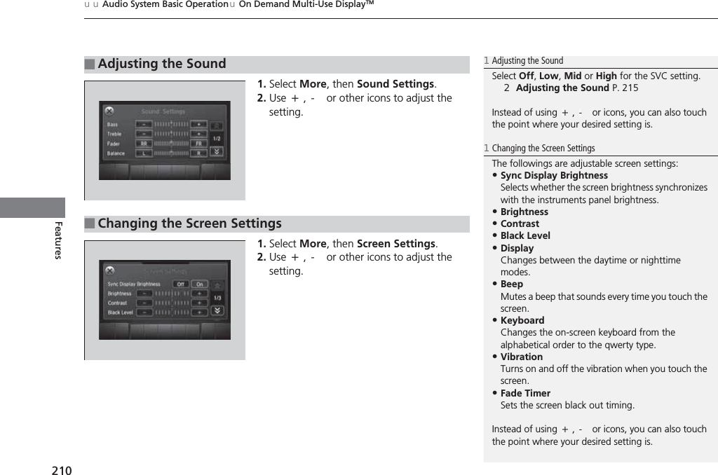 uuAudio System Basic OperationuOn Demand Multi-Use DisplayTM210Features1. Select More, then Sound Settings.2. Use (+, (- or other icons to adjust the setting.1. Select More, then Screen Settings.2. Use (+, (- or other icons to adjust the setting.■Adjusting the Sound1Adjusting the SoundSelect Off, Low, Mid or High for the SVC setting.2Adjusting the Sound P. 215Instead of using (+, (- or icons, you can also touch the point where your desired setting is.■Changing the Screen Settings1Changing the Screen SettingsThe followings are adjustable screen settings:•Sync Display BrightnessSelects whether the screen brightness synchronizes with the instruments panel brightness.•Brightness•Contrast•Black Level•DisplayChanges between the daytime or nighttime modes.•BeepMutes a beep that sounds every time you touch the screen.•KeyboardChanges the on-screen keyboard from the alphabetical order to the qwerty type.•VibrationTurns on and off the vibration when you touch the screen.•Fade TimerSets the screen black out timing.Instead of using (+, (- or icons, you can also touch the point where your desired setting is.