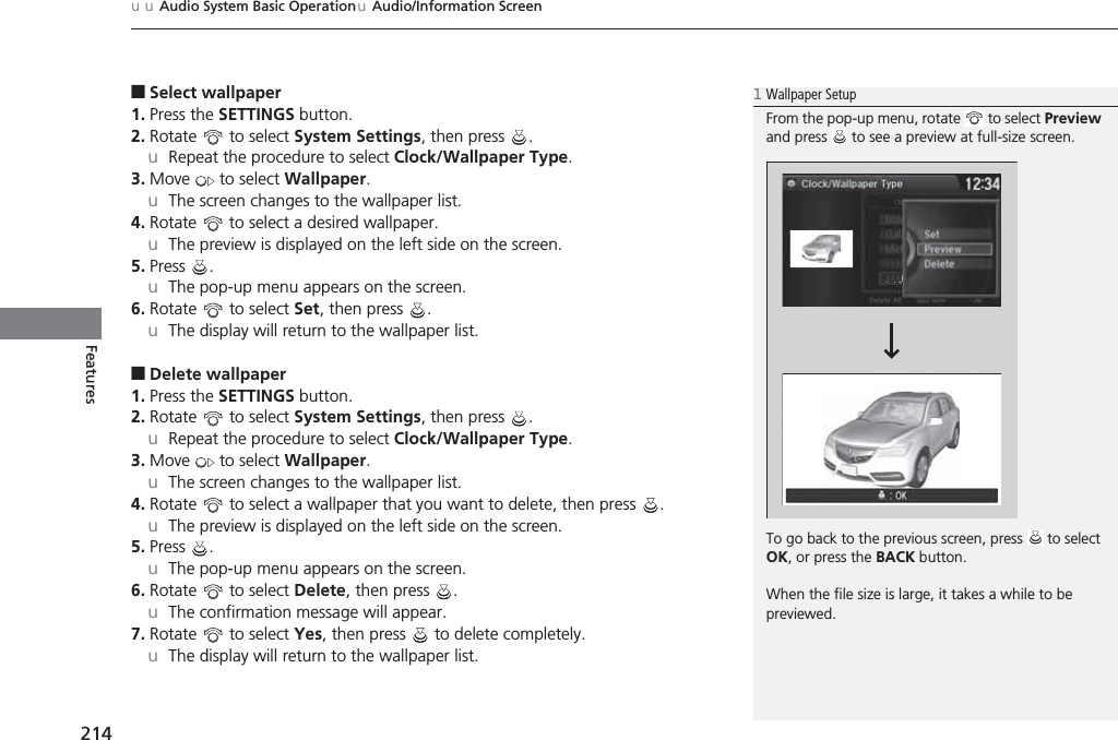 uuAudio System Basic OperationuAudio/Information Screen214Features■Select wallpaper1. Press the SETTINGS button.2. Rotate  to select System Settings, then press  .uRepeat the procedure to select Clock/Wallpaper Type.3. Move  to select Wallpaper.uThe screen changes to the wallpaper list.4. Rotate   to select a desired wallpaper.uThe preview is displayed on the left side on the screen.5. Press .uThe pop-up menu appears on the screen.6. Rotate  to select Set, then press  .uThe display will return to the wallpaper list.■Delete wallpaper1. Press the SETTINGS button.2. Rotate  to select System Settings, then press  .uRepeat the procedure to select Clock/Wallpaper Type.3. Move  to select Wallpaper.uThe screen changes to the wallpaper list.4. Rotate   to select a wallpaper that you want to delete, then press  .uThe preview is displayed on the left side on the screen.5. Press .uThe pop-up menu appears on the screen.6. Rotate  to select Delete, then press  .uThe confirmation message will appear.7. Rotate  to select Yes, then press   to delete completely.uThe display will return to the wallpaper list.1Wallpaper SetupFrom the pop-up menu, rotate   to select Preview and press   to see a preview at full-size screen.To go back to the previous screen, press   to select OK, or press the BACK button.When the file size is large, it takes a while to be previewed.