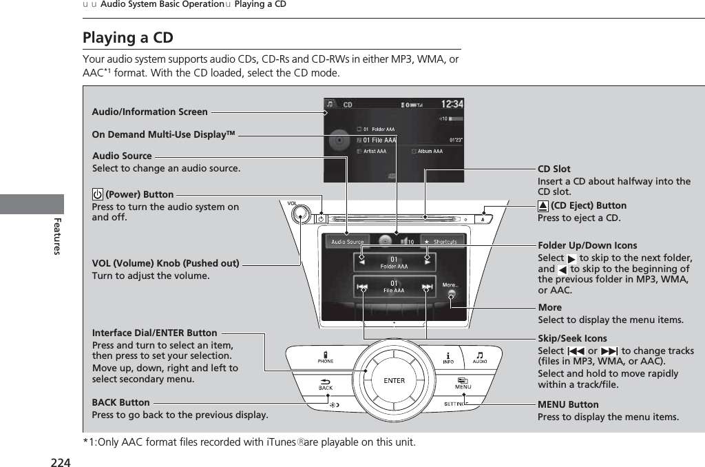 224uuAudio System Basic OperationuPlaying a CDFeaturesPlaying a CDYour audio system supports audio CDs, CD-Rs and CD-RWs in either MP3, WMA, or AAC*1 format. With the CD loaded, select the CD mode.*1:Only AAC format files recorded with iTunes® are playable on this unit.Audio/Information ScreenMENU ButtonPress to display the menu items.CD SlotInsert a CD about halfway into the CD slot. (CD Eject) ButtonPress to eject a CD.Folder Up/Down IconsSelect   to skip to the next folder, and   to skip to the beginning of the previous folder in MP3, WMA, or AAC.Audio SourceSelect to change an audio source.Skip/Seek IconsSelect   or   to change tracks (files in MP3, WMA, or AAC).Select and hold to move rapidly within a track/file.MoreSelect to display the menu items.BACK ButtonPress to go back to the previous display.Interface Dial/ENTER ButtonPress and turn to select an item, then press to set your selection.Move up, down, right and left to select secondary menu.On Demand Multi-Use DisplayTM (Power) ButtonPress to turn the audio system on and off.VOL (Volume) Knob (Pushed out)Turn to adjust the volume.