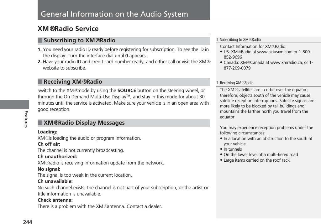 244FeaturesGeneral Information on the Audio SystemXM® Radio Service1. You need your radio ID ready before registering for subscription. To see the ID in the display: Turn the interface dial until 0 appears.2. Have your radio ID and credit card number ready, and either call or visit the XM® website to subscribe.Switch to the XM® mode by using the SOURCE button on the steering wheel, or through the On Demand Multi-Use DisplayTM, and stay in this mode for about 30 minutes until the service is activated. Make sure your vehicle is in an open area with good reception.Loading:XM® is loading the audio or program information.Ch off air:The channel is not currently broadcasting.Ch unauthorized:XM® radio is receiving information update from the network.No signal:The signal is too weak in the current location.Ch unavailable:No such channel exists, the channel is not part of your subscription, or the artist or title information is unavailable.Check antenna:There is a problem with the XM® antenna. Contact a dealer.■Subscribing to XM® Radio■Receiving XM® Radio■XM® Radio Display Messages1Subscribing to XM® RadioContact Information for XM® Radio:•US: XM® Radio at www.siriusxm.com or 1-800-852-9696•Canada: XM® Canada at www.xmradio.ca, or 1-877-209-00791Receiving XM® RadioThe XM® satellites are in orbit over the equator; therefore, objects south of the vehicle may cause satellite reception interruptions. Satellite signals are more likely to be blocked by tall buildings and mountains the farther north you travel from the equator.You may experience reception problems under the following circumstances:•In a location with an obstruction to the south of your vehicle.•In tunnels•On the lower level of a multi-tiered road•Large items carried on the roof rack