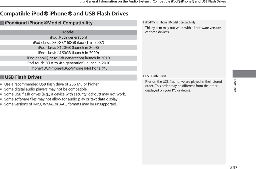 247uuGeneral Information on the Audio System uCompatible iPod®, iPhone®, and USB Flash DrivesFeaturesCompatible iPod®, iPhone®, and USB Flash Drives•Use a recommended USB flash drive of 256 MB or higher.•Some digital audio players may not be compatible.•Some USB flash drives (e.g., a device with security lockout) may not work.•Some software files may not allow for audio play or text data display.•Some versions of MP3, WMA, or AAC formats may be unsupported.■iPod® and iPhone® Model CompatibilityModeliPod® (5th generation)iPod classic® 80GB/160GB (launch in 2007)iPod classic® 120GB (launch in 2008)iPod classic® 160GB (launch in 2009)iPod nano® (1st to 6th generation) launch in 2010iPod touch® (1st to 4th generation) launch in 2010iPhone® 3G/iPhone® 3GS/iPhone® 4/iPhone® 4S■USB Flash Drives1iPod® and iPhone® Model CompatibilityThis system may not work with all software versions of these devices.1USB Flash DrivesFiles on the USB flash drive are played in their stored order. This order may be different from the order displayed on your PC or device.