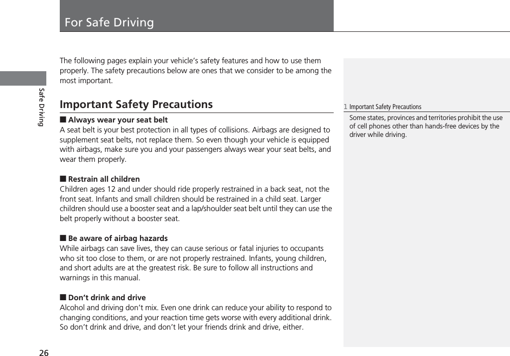 26Safe DrivingFor Safe DrivingThe following pages explain your vehicle’s safety features and how to use them properly. The safety precautions below are ones that we consider to be among the most important.Important Safety Precautions■Always wear your seat beltA seat belt is your best protection in all types of collisions. Airbags are designed to supplement seat belts, not replace them. So even though your vehicle is equipped with airbags, make sure you and your passengers always wear your seat belts, and wear them properly.■Restrain all childrenChildren ages 12 and under should ride properly restrained in a back seat, not the front seat. Infants and small children should be restrained in a child seat. Larger children should use a booster seat and a lap/shoulder seat belt until they can use the belt properly without a booster seat.■Be aware of airbag hazardsWhile airbags can save lives, they can cause serious or fatal injuries to occupants who sit too close to them, or are not properly restrained. Infants, young children, and short adults are at the greatest risk. Be sure to follow all instructions and warnings in this manual.■Don’t drink and driveAlcohol and driving don’t mix. Even one drink can reduce your ability to respond to changing conditions, and your reaction time gets worse with every additional drink. So don’t drink and drive, and don’t let your friends drink and drive, either.1Important Safety PrecautionsSome states, provinces and territories prohibit the use of cell phones other than hands-free devices by the driver while driving.