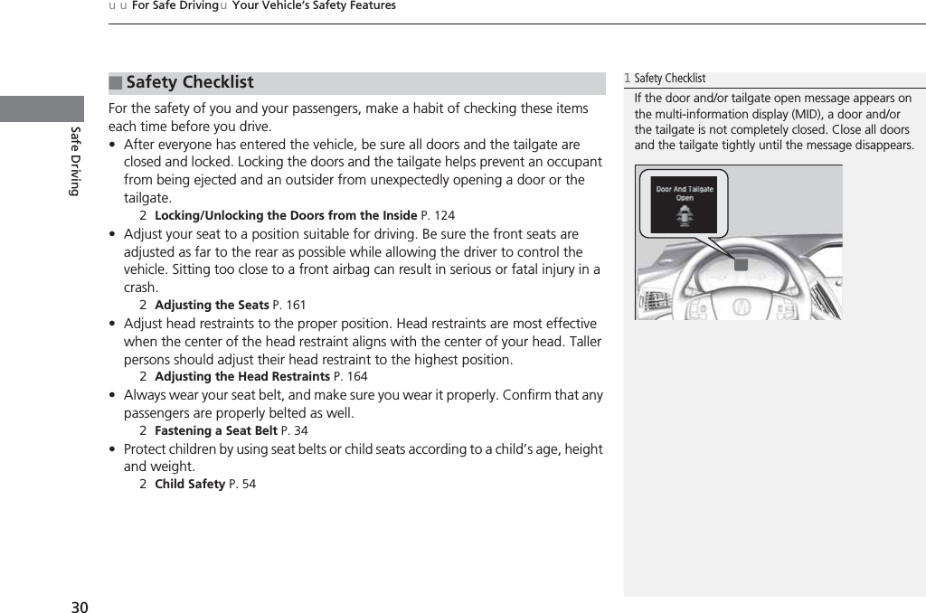 uuFor Safe DrivinguYour Vehicle’s Safety Features30Safe DrivingFor the safety of you and your passengers, make a habit of checking these items each time before you drive.•After everyone has entered the vehicle, be sure all doors and the tailgate are closed and locked. Locking the doors and the tailgate helps prevent an occupant from being ejected and an outsider from unexpectedly opening a door or the tailgate.2Locking/Unlocking the Doors from the Inside P. 124•Adjust your seat to a position suitable for driving. Be sure the front seats are adjusted as far to the rear as possible while allowing the driver to control the vehicle. Sitting too close to a front airbag can result in serious or fatal injury in a crash.2Adjusting the Seats P. 161•Adjust head restraints to the proper position. Head restraints are most effective when the center of the head restraint aligns with the center of your head. Taller persons should adjust their head restraint to the highest position.2Adjusting the Head Restraints P. 164•Always wear your seat belt, and make sure you wear it properly. Confirm that any passengers are properly belted as well.2Fastening a Seat Belt P. 34•Protect children by using seat belts or child seats according to a child’s age, height and weight.2Child Safety P. 54■Safety Checklist1Safety ChecklistIf the door and/or tailgate open message appears on the multi-information display (MID), a door and/or the tailgate is not completely closed. Close all doors and the tailgate tightly until the message disappears.
