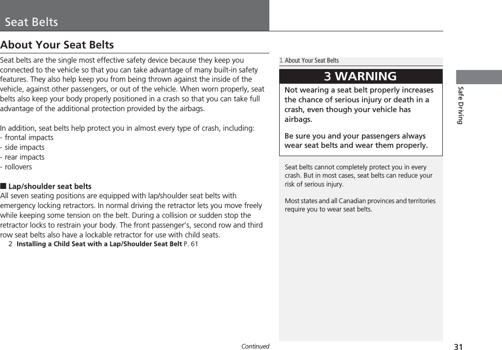 31ContinuedSafe DrivingSeat BeltsAbout Your Seat BeltsSeat belts are the single most effective safety device because they keep you connected to the vehicle so that you can take advantage of many built-in safety features. They also help keep you from being thrown against the inside of the vehicle, against other passengers, or out of the vehicle. When worn properly, seat belts also keep your body properly positioned in a crash so that you can take full advantage of the additional protection provided by the airbags.In addition, seat belts help protect you in almost every type of crash, including:-frontal impacts-side impacts-rear impacts-rollovers■Lap/shoulder seat beltsAll seven seating positions are equipped with lap/shoulder seat belts with emergency locking retractors. In normal driving the retractor lets you move freely while keeping some tension on the belt. During a collision or sudden stop the retractor locks to restrain your body. The front passenger’s, second row and third row seat belts also have a lockable retractor for use with child seats.2Installing a Child Seat with a Lap/Shoulder Seat Belt P. 611About Your Seat BeltsSeat belts cannot completely protect you in every crash. But in most cases, seat belts can reduce your risk of serious injury.Most states and all Canadian provinces and territories require you to wear seat belts.3WARNINGNot wearing a seat belt properly increases the chance of serious injury or death in a crash, even though your vehicle has airbags.Be sure you and your passengers always wear seat belts and wear them properly.