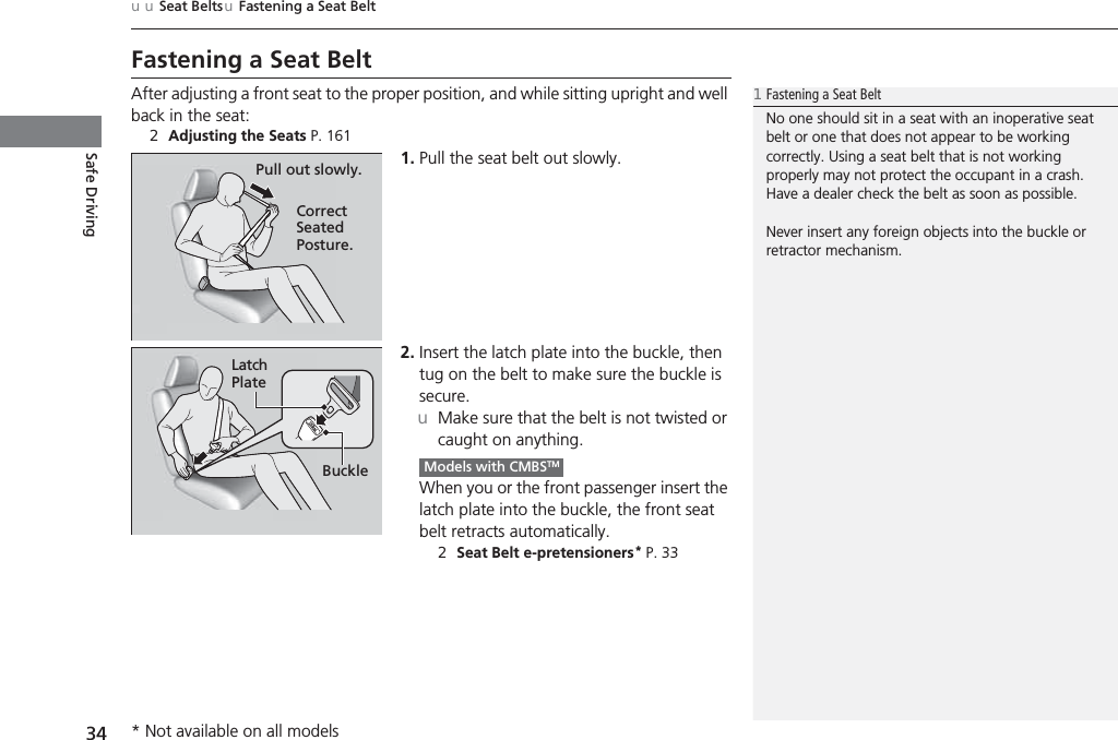 34uuSeat Belts uFastening a Seat BeltSafe DrivingFastening a Seat BeltAfter adjusting a front seat to the proper position, and while sitting upright and well back in the seat:2Adjusting the Seats P. 1611. Pull the seat belt out slowly.2. Insert the latch plate into the buckle, then tug on the belt to make sure the buckle is secure.uMake sure that the belt is not twisted or caught on anything.When you or the front passenger insert the latch plate into the buckle, the front seat belt retracts automatically.2Seat Belt e-pretensioners* P. 331Fastening a Seat BeltNo one should sit in a seat with an inoperative seat belt or one that does not appear to be working correctly. Using a seat belt that is not working properly may not protect the occupant in a crash. Have a dealer check the belt as soon as possible.Never insert any foreign objects into the buckle or retractor mechanism.Pull out slowly.Correct Seated Posture.Latch PlateBuckleModels with CMBSTM* Not available on all models