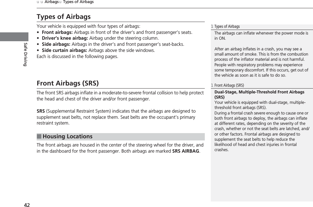 42uuAirbagsuTypes of AirbagsSafe DrivingTypes of AirbagsYour vehicle is equipped with four types of airbags:•Front airbags: Airbags in front of the driver’s and front passenger’s seats.•Driver’s knee airbag: Airbag under the steering column.•Side airbags: Airbags in the driver’s and front passenger’s seat-backs.•Side curtain airbags: Airbags above the side windows.Each is discussed in the following pages.Front Airbags (SRS)The front SRS airbags inflate in a moderate-to-severe frontal collision to help protect the head and chest of the driver and/or front passenger.SRS (Supplemental Restraint System) indicates that the airbags are designed to supplement seat belts, not replace them. Seat belts are the occupant’s primary restraint system.The front airbags are housed in the center of the steering wheel for the driver, and in the dashboard for the front passenger. Both airbags are marked SRS AIRBAG.■Housing Locations1Types of AirbagsThe airbags can inflate whenever the power mode is in ON.After an airbag inflates in a crash, you may see a small amount of smoke. This is from the combustion process of the inflator material and is not harmful. People with respiratory problems may experience some temporary discomfort. If this occurs, get out of the vehicle as soon as it is safe to do so.1Front Airbags (SRS)Dual-Stage, Multiple-Threshold Front Airbags (SRS)Your vehicle is equipped with dual-stage, multiple-threshold front airbags (SRS).During a frontal crash severe enough to cause one or both front airbags to deploy, the airbags can inflate at different rates, depending on the severity of the crash, whether or not the seat belts are latched, and/or other factors. Frontal airbags are designed to supplement the seat belts to help reduce the likelihood of head and chest injuries in frontal crashes.