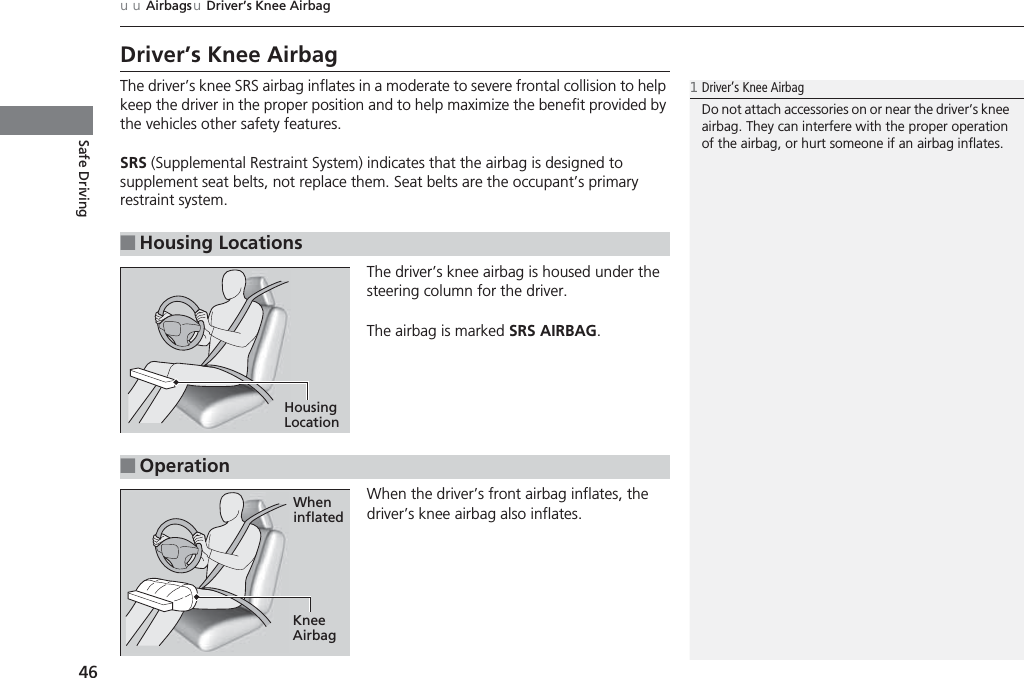 46uuAirbagsuDriver’s Knee AirbagSafe DrivingDriver’s Knee AirbagThe driver’s knee SRS airbag inflates in a moderate to severe frontal collision to help keep the driver in the proper position and to help maximize the benefit provided by the vehicles other safety features.SRS (Supplemental Restraint System) indicates that the airbag is designed to supplement seat belts, not replace them. Seat belts are the occupant’s primary restraint system.The driver’s knee airbag is housed under the steering column for the driver.The airbag is marked SRS AIRBAG.When the driver’s front airbag inflates, the driver’s knee airbag also inflates.■Housing Locations1Driver’s Knee AirbagDo not attach accessories on or near the driver’s knee airbag. They can interfere with the proper operation of the airbag, or hurt someone if an airbag inflates.Housing Location■OperationWhen inflatedKnee Airbag