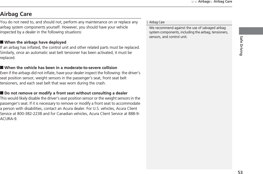 53uuAirbagsuAirbag CareSafe DrivingAirbag CareYou do not need to, and should not, perform any maintenance on or replace any airbag system components yourself. However, you should have your vehicle inspected by a dealer in the following situations:■When the airbags have deployedIf an airbag has inflated, the control unit and other related parts must be replaced. Similarly, once an automatic seat belt tensioner has been activated, it must be replaced.■When the vehicle has been in a moderate-to-severe collisionEven if the airbags did not inflate, have your dealer inspect the following: the driver’s seat position sensor, weight sensors in the passenger’s seat, front seat belt tensioners, and each seat belt that was worn during the crash.■Do not remove or modify a front seat without consulting a dealerThis would likely disable the driver’s seat position sensor or the weight sensors in the passenger’s seat. If it is necessary to remove or modify a front seat to accommodate a person with disabilities, contact an Acura dealer. For U.S. vehicles, Acura Client Service at 800-382-2238 and for Canadian vehicles, Acura Client Service at 888-9-ACURA-9.1Airbag CareWe recommend against the use of salvaged airbag system components, including the airbag, tensioners, sensors, and control unit.