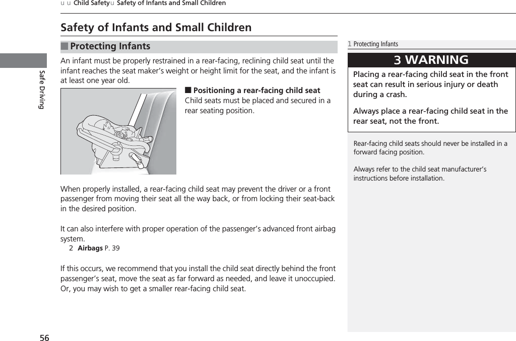 56uuChild SafetyuSafety of Infants and Small ChildrenSafe DrivingSafety of Infants and Small ChildrenAn infant must be properly restrained in a rear-facing, reclining child seat until the infant reaches the seat maker’s weight or height limit for the seat, and the infant is at least one year old.■Positioning a rear-facing child seatChild seats must be placed and secured in a rear seating position.When properly installed, a rear-facing child seat may prevent the driver or a front passenger from moving their seat all the way back, or from locking their seat-back in the desired position.It can also interfere with proper operation of the passenger’s advanced front airbag system.2Airbags P. 39If this occurs, we recommend that you install the child seat directly behind the front passenger’s seat, move the seat as far forward as needed, and leave it unoccupied. Or, you may wish to get a smaller rear-facing child seat.■Protecting Infants1Protecting InfantsRear-facing child seats should never be installed in a forward facing position.Always refer to the child seat manufacturer’s instructions before installation.3WARNINGPlacing a rear-facing child seat in the front seat can result in serious injury or death during a crash.Always place a rear-facing child seat in the rear seat, not the front.