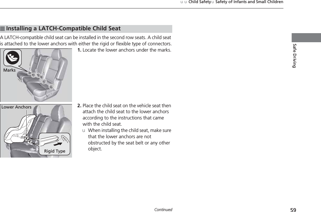 59uuChild SafetyuSafety of Infants and Small ChildrenContinuedSafe DrivingA LATCH-compatible child seat can be installed in the second row seats. A child seat is attached to the lower anchors with either the rigid or flexible type of connectors.1. Locate the lower anchors under the marks.2. Place the child seat on the vehicle seat then attach the child seat to the lower anchors according to the instructions that came with the child seat.uWhen installing the child seat, make sure that the lower anchors are not obstructed by the seat belt or any other object.■Installing a LATCH-Compatible Child SeatMarksRigid TypeLower Anchors