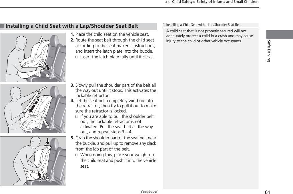Continued 61uuChild SafetyuSafety of Infants and Small ChildrenSafe Driving1. Place the child seat on the vehicle seat.2. Route the seat belt through the child seat according to the seat maker’s instructions, and insert the latch plate into the buckle.uInsert the latch plate fully until it clicks.3. Slowly pull the shoulder part of the belt all the way out until it stops. This activates the lockable retractor.4. Let the seat belt completely wind up into the retractor, then try to pull it out to make sure the retractor is locked.uIf you are able to pull the shoulder belt out, the lockable retractor is not activated. Pull the seat belt all the way out, and repeat steps 3 – 4.5. Grab the shoulder part of the seat belt near the buckle, and pull up to remove any slack from the lap part of the belt.uWhen doing this, place your weight on the child seat and push it into the vehicle seat.■Installing a Child Seat with a Lap/Shoulder Seat Belt1Installing a Child Seat with a Lap/Shoulder Seat BeltA child seat that is not properly secured will not adequately protect a child in a crash and may cause injury to the child or other vehicle occupants.