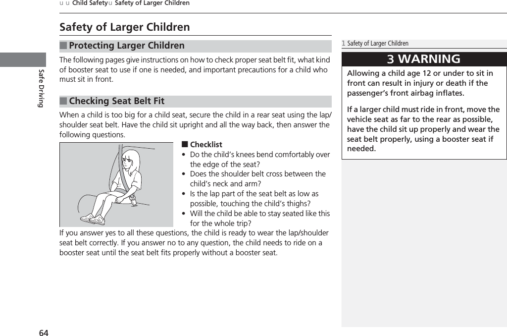 64uuChild SafetyuSafety of Larger ChildrenSafe DrivingSafety of Larger ChildrenThe following pages give instructions on how to check proper seat belt fit, what kind of booster seat to use if one is needed, and important precautions for a child who must sit in front.When a child is too big for a child seat, secure the child in a rear seat using the lap/shoulder seat belt. Have the child sit upright and all the way back, then answer the following questions.■Checklist•Do the child’s knees bend comfortably over the edge of the seat?•Does the shoulder belt cross between the child’s neck and arm?•Is the lap part of the seat belt as low as possible, touching the child’s thighs?•Will the child be able to stay seated like this for the whole trip?If you answer yes to all these questions, the child is ready to wear the lap/shoulder seat belt correctly. If you answer no to any question, the child needs to ride on a booster seat until the seat belt fits properly without a booster seat.■Protecting Larger Children■Checking Seat Belt Fit1Safety of Larger Children3WARNINGAllowing a child age 12 or under to sit in front can result in injury or death if the passenger’s front airbag inflates.If a larger child must ride in front, move the vehicle seat as far to the rear as possible, have the child sit up properly and wear the seat belt properly, using a booster seat if needed.