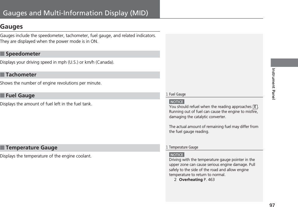 97Instrument PanelGauges and Multi-Information Display (MID)GaugesGauges include the speedometer, tachometer, fuel gauge, and related indicators. They are displayed when the power mode is in ON.Displays your driving speed in mph (U.S.) or km/h (Canada).Shows the number of engine revolutions per minute.Displays the amount of fuel left in the fuel tank.Displays the temperature of the engine coolant.■Speedometer■Tachometer■Fuel Gauge■Temperature Gauge1Fuel GaugeNOTICEYou should refuel when the reading approaches  .Running out of fuel can cause the engine to misfire, damaging the catalytic converter.The actual amount of remaining fuel may differ from the fuel gauge reading.E1Temperature GaugeNOTICEDriving with the temperature gauge pointer in the upper zone can cause serious engine damage. Pull safely to the side of the road and allow engine temperature to return to normal.2Overheating P. 463