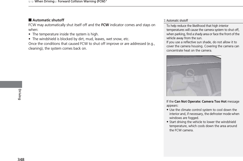 uuWhen DrivinguForward Collision Warning (FCW)*348Driving■Automatic shutoffFCW may automatically shut itself off and the FCW indicator comes and stays on when:•The temperature inside the system is high.•The windshield is blocked by dirt, mud, leaves, wet snow, etc.Once the conditions that caused FCW to shut off improve or are addressed (e.g., cleaning), the system comes back on.1Automatic shutoffTo help reduce the likelihood that high interior temperatures will cause the camera system to shut off, when parking, find a shady area or face the front of the vehicle away from the sun.If you use a reflective sun shade, do not allow it to cover the camera housing. Covering the camera can concentrate heat on the camera.If the Can Not Operate: Camera Too Hot message appears:•Use the climate control system to cool down the interior and, if necessary, the defroster mode when windows are fogged.•Start driving the vehicle to lower the windshield temperature, which cools down the area around the FCW camera.