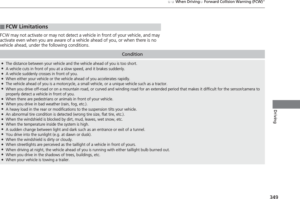 349uuWhen DrivinguForward Collision Warning (FCW)*DrivingFCW may not activate or may not detect a vehicle in front of your vehicle, and may activate even when you are aware of a vehicle ahead of you, or when there is no vehicle ahead, under the following conditions.■FCW LimitationsCondition●The distance between your vehicle and the vehicle ahead of you is too short.●A vehicle cuts in front of you at a slow speed, and it brakes suddenly.●A vehicle suddenly crosses in front of you.●When either your vehicle or the vehicle ahead of you accelerates rapidly.●The vehicle ahead of you is a motorcycle, a small vehicle, or a unique vehicle such as a tractor.●When you drive off-road or on a mountain road, or curved and winding road for an extended period that makes it difficult for the sensor/camera to properly detect a vehicle in front of you.●When there are pedestrians or animals in front of your vehicle.●When you drive in bad weather (rain, fog, etc.).●A heavy load in the rear or modifications to the suspension tilts your vehicle.●An abnormal tire condition is detected (wrong tire size, flat tire, etc.).●When the windshield is blocked by dirt, mud, leaves, wet snow, etc.●When the temperature inside the system is high.●A sudden change between light and dark such as an entrance or exit of a tunnel.●You drive into the sunlight (e.g. at dawn or dusk).●When the windshield is dirty or cloudy.●When streetlights are perceived as the taillight of a vehicle in front of yours.●When driving at night, the vehicle ahead of you is running with either taillight bulb burned out.●When you drive in the shadows of trees, buildings, etc.●When your vehicle is towing a trailer.