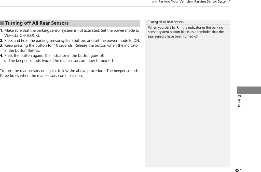 381uuParking Your VehicleuParking Sensor System*Driving1. Make sure that the parking sensor system is not activated. Set the power mode to VEHICLE OFF (LOCK).2. Press and hold the parking sensor system button, and set the power mode to ON.3. Keep pressing the button for 10 seconds. Release the button when the indicator in the button flashes.4. Press the button again. The indicator in the button goes off.uThe beeper sounds twice. The rear sensors are now turned off.To turn the rear sensors on again, follow the above procedure. The beeper sounds three times when the rear sensors come back on.■Turning off All Rear Sensors1Turning off All Rear SensorsWhen you shift to (R, the indicator in the parking sensor system button blinks as a reminder that the rear sensors have been turned off.
